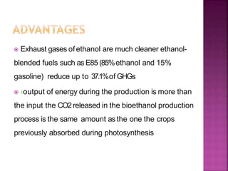  Exhaust gases ofethanol are much cleaner ethanol-
blended fuels such as E85 (85%ethanol and 15%
gasoline) reduce up to 37.1%of GHGs
 ›output of energy during the production is more than
the input the CO2released in the bioethanol production
process is the same amount as the one the crops
previously absorbed during photosynthesis
 
