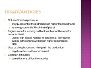 Not asefficientaspetroleum
› energy content of the petrol is much higher than bioethanol
› its energy content is 70%of that of petrol
Enginesmade for working on Bioethanol cannot be usedfor
petrol ordiesel
› Due to high octane number of bioethanol, they can be
burned in the engineswith much higher compression
ratio
Usedof phosphorousand nitrogen in the production
› negative effect on the environment
Cold start difficulties
› pure ethanol is difficult to vaporise
 