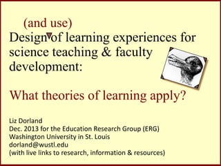 (and use)
Design of learning experiences for
science teaching & faculty
development:

What theories of learning apply?
Liz Dorland
Dec. 2013 for the Education Research Group (ERG)
Washington University in St. Louis
dorland@wustl.edu
(with live links to research, information & resources)

 