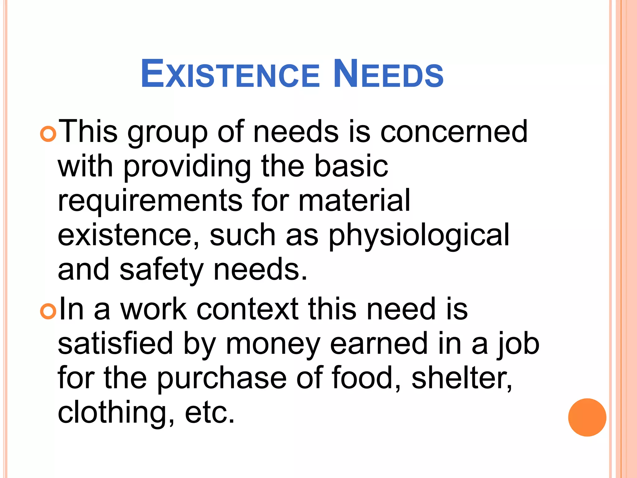 EXISTENCE NEEDS
This group of needs is concerned
with providing the basic
requirements for material
existence, such as physiological
and safety needs.
In a work context this need is
satisfied by money earned in a job
for the purchase of food, shelter,
clothing, etc.