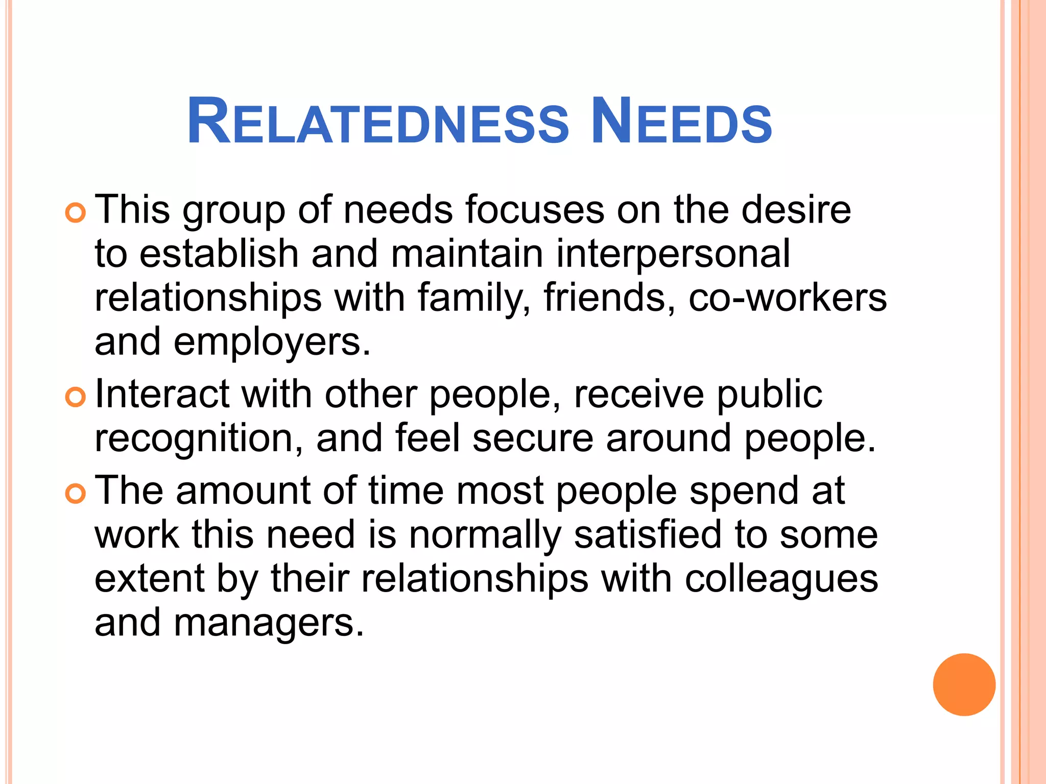 RELATEDNESS NEEDS
This group of needs focuses on the desire
to establish and maintain interpersonal
relationships with family, friends, co-workers
and employers.
Interact with other people, receive public
recognition, and feel secure around people.
The amount of time most people spend at
work this need is normally satisfied to some
extent by their relationships with colleagues
and managers.