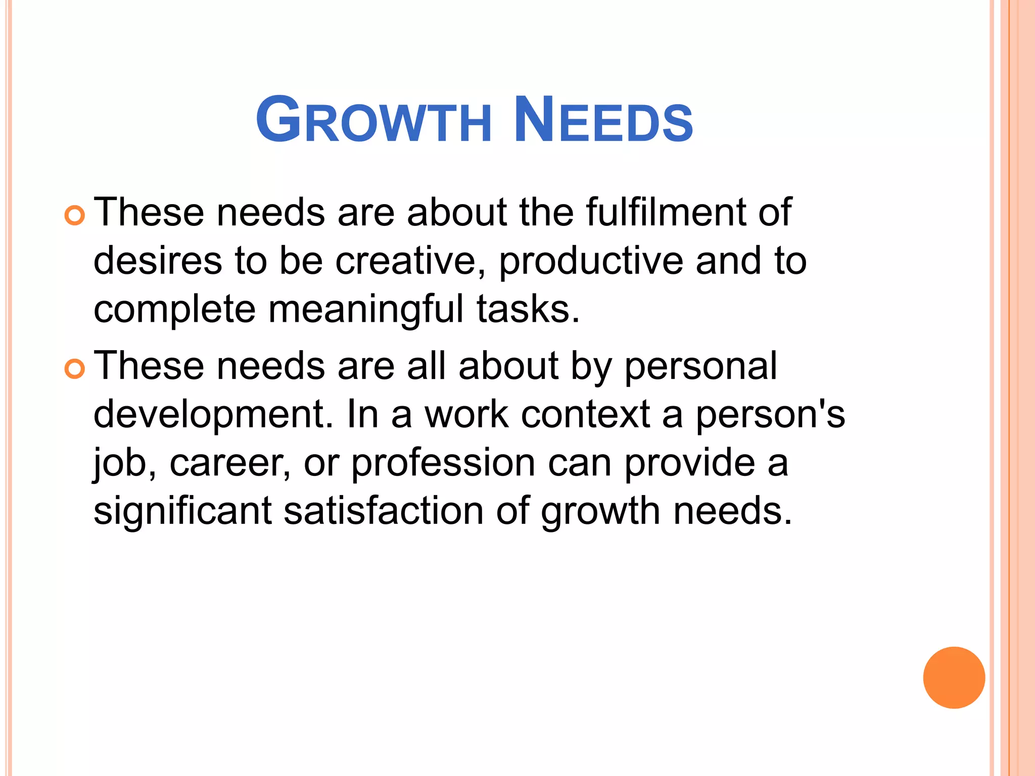 GROWTH NEEDS
These needs are about the fulfilment of
desires to be creative, productive and to
complete meaningful tasks.
These needs are all about by personal
development. In a work context a person's
job, career, or profession can provide a
significant satisfaction of growth needs.