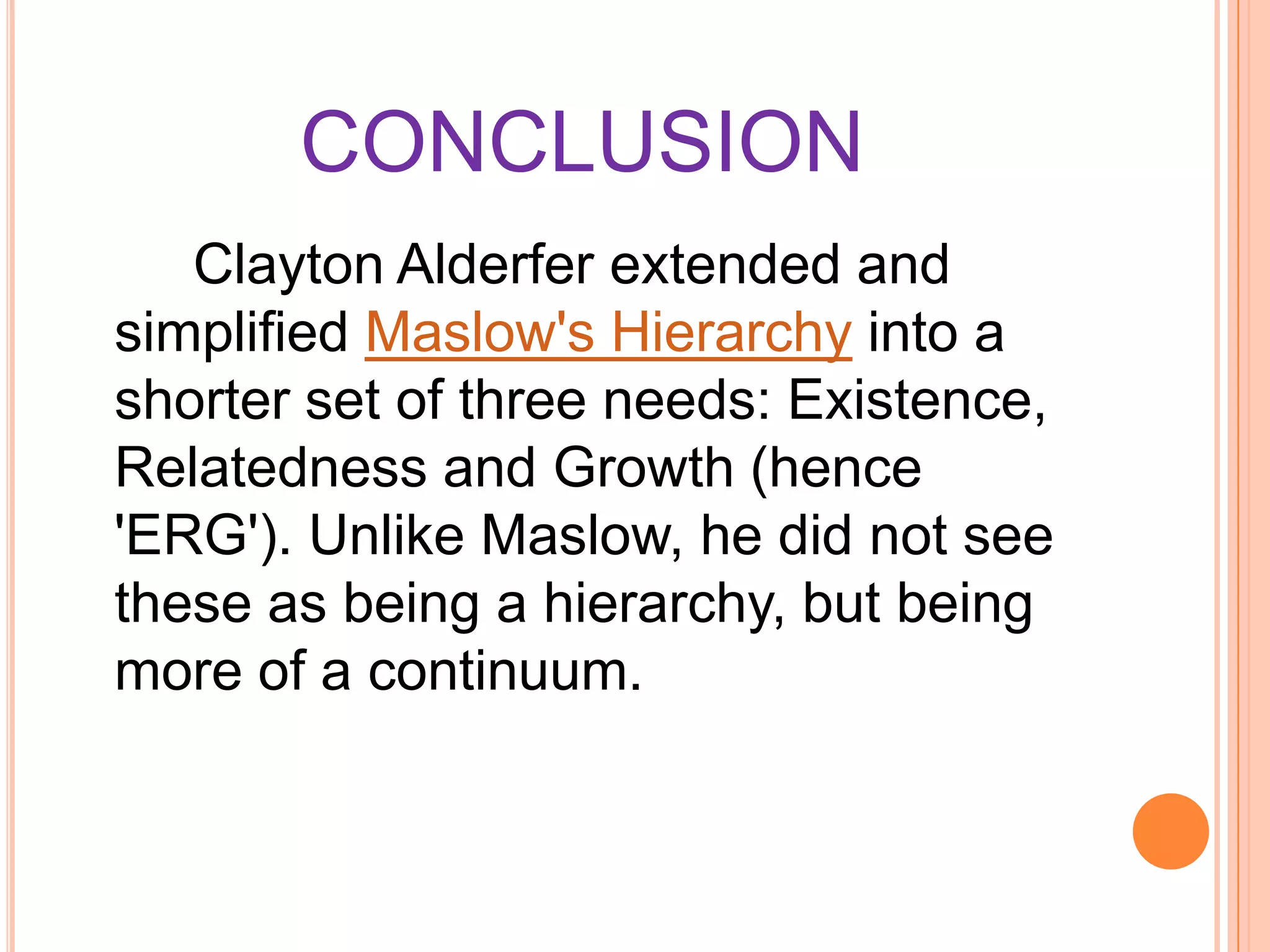 CONCLUSION
Clayton Alderfer extended and
simplified Maslow's Hierarchy into a
shorter set of three needs: Existence,
Relatedness and Growth (hence
'ERG'). Unlike Maslow, he did not see
these as being a hierarchy, but being
more of a continuum.