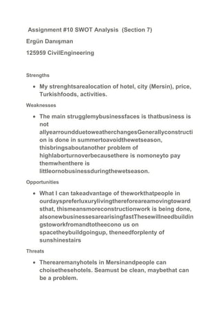 Assignment #10 SWOT Analysis (Section 7)
Ergün Danışman
125959 CivilEngineering

Strengths

My strenghtsarealocation of hotel, city (Mersin), price,
Turkishfoods, activities.
Weaknesses

The main strugglemybusinessfaces is thatbusiness is
not
allyearroundduetoweatherchangesGenerallyconstructi
on is done in summertoavoidthewetseason,
thisbringsaboutanother problem of
highlaborturnoverbecausethere is nomoneyto pay
themwhenthere is
littleornobusinessduringthewetseason.
Opportunities

What I can takeadvantage of theworkthatpeople in
ourdayspreferluxurylivingthereforeareamovingtoward
sthat, thismeansmoreconstructionwork is being done,
alsonewbusinessesarearisingfastThesewillneedbuildin
gstoworkfromandtotheecono us on
spacetheybuildgoingup, theneedforplenty of
sunshinestairs
Threats

Therearemanyhotels in Mersinandpeople can
choisethesehotels. Seamust be clean, maybethat can
be a problem.

 