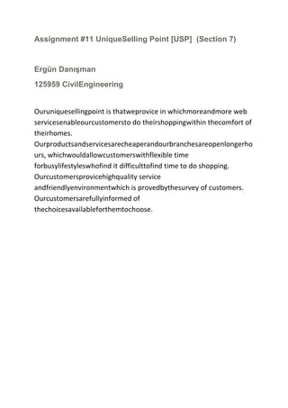 Assignment #11 UniqueSelling Point [USP] (Section 7)

Ergün Danışman
125959 CivilEngineering

Ouruniquesellingpoint is thatweprovice in whichmoreandmore web
servicesenableourcustomersto do theirshoppingwithin thecomfort of
theirhomes.
Ourproductsandservicesarecheaperandourbranchesareopenlongerho
urs, whichwouldallowcustomerswithflexible time
forbusylifestyleswhofind it difficulttofind time to do shopping.
Ourcustomersprovicehighquality service
andfriendlyenvironmentwhich is provedbythesurvey of customers.
Ourcustomersarefullyinformed of
thechoicesavailableforthemtochoose.

 