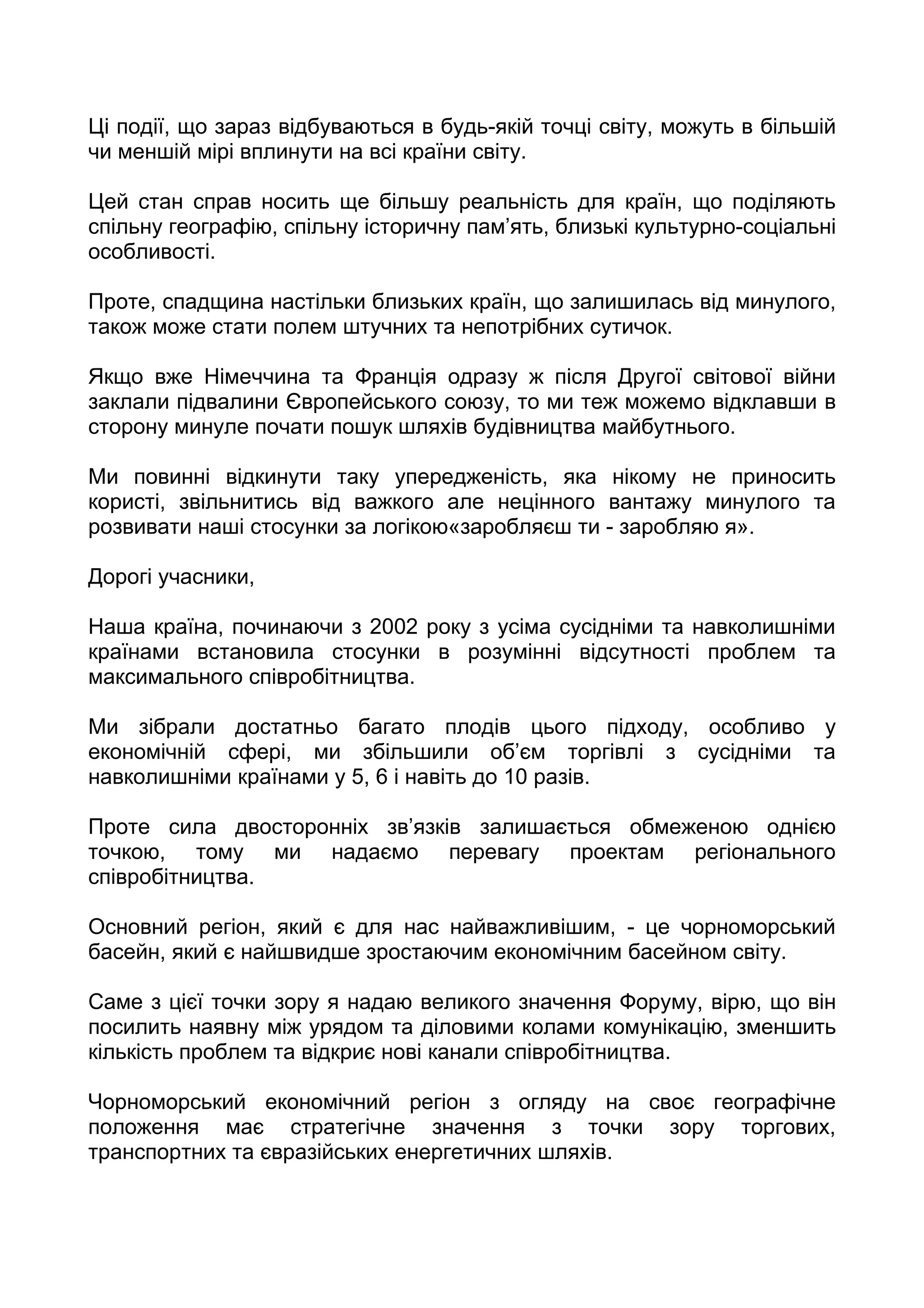 Ці події, що зараз відбуваються в будь-якій точці світу, можуть в більшій
чи меншій мірі вплинути на всі країни світу.

Цей стан справ носить ще більшу реальність для країн, що поділяють
спільну географію, спільну історичну пам’ять, близькі культурно-соціальні
особливості.

Проте, спадщина настільки близьких країн, що залишилась від минулого,
також може стати полем штучних та непотрібних сутичок.

Якщо вже Німеччина та Франція одразу ж після Другої світової війни
заклали підвалини Європейського союзу, то ми теж можемо відклавши в
сторону минуле почати пошук шляхів будівництва майбутнього.

Ми повинні відкинути таку упередженість, яка нікому не приносить
користі, звільнитись від важкого але нецінного вантажу минулого та
розвивати наші стосунки за логікою«заробляєш ти - заробляю я».

Дорогі учасники,

Наша країна, починаючи з 2002 року з усіма сусідніми та навколишніми
країнами встановила стосунки в розумінні відсутності проблем та
максимального співробітництва.

Ми зібрали достатньо багато плодів цього підходу, особливо у
економічній сфері, ми збільшили об’єм торгівлі з сусідніми та
навколишніми країнами у 5, 6 і навіть до 10 разів.

Проте сила двосторонніх зв’язків залишається обмеженою однією
точкою, тому ми надаємо перевагу проектам регіонального
співробітництва.

Основний регіон, який є для нас найважливішим, - це чорноморський
басейн, який є найшвидше зростаючим економічним басейном світу.

Саме з цієї точки зору я надаю великого значення Форуму, вірю, що він
посилить наявну між урядом та діловими колами комунікацію, зменшить
кількість проблем та відкриє нові канали співробітництва.

Чорноморський економічний регіон з огляду на своє географічне
положення має стратегічне значення з точки зору торгових,
транспортних та євразійських енергетичних шляхів.
 
