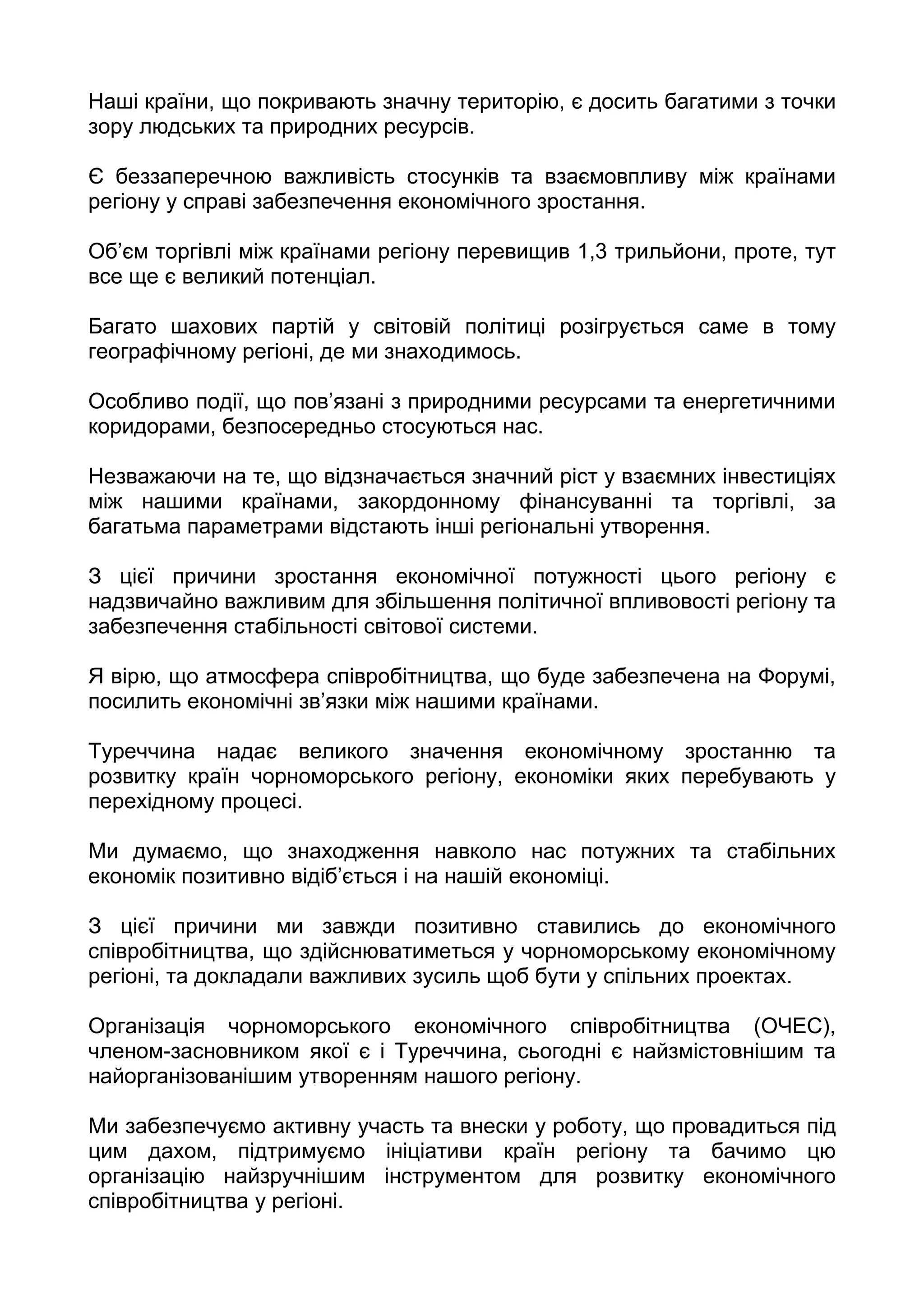 Наші країни, що покривають значну територію, є досить багатими з точки
зору людських та природних ресурсів.

Є беззаперечною важливість стосунків та взаємовпливу між країнами
регіону у справі забезпечення економічного зростання.

Об’єм торгівлі між країнами регіону перевищив 1,3 трильйони, проте, тут
все ще є великий потенціал.

Багато шахових партій у світовій політиці розігрується саме в тому
географічному регіоні, де ми знаходимось.

Особливо події, що пов’язані з природними ресурсами та енергетичними
коридорами, безпосередньо стосуються нас.

Незважаючи на те, що відзначається значний ріст у взаємних інвестиціях
між нашими країнами, закордонному фінансуванні та торгівлі, за
багатьма параметрами відстають інші регіональні утворення.

З цієї причини зростання економічної потужності цього регіону є
надзвичайно важливим для збільшення політичної впливовості регіону та
забезпечення стабільності світової системи.

Я вірю, що атмосфера співробітництва, що буде забезпечена на Форумі,
посилить економічні зв’язки між нашими країнами.

Туреччина надає великого значення економічному зростанню та
розвитку країн чорноморського регіону, економіки яких перебувають у
перехідному процесі.

Ми думаємо, що знаходження навколо нас потужних та стабільних
економік позитивно відіб’ється і на нашій економіці.

З цієї причини ми завжди позитивно ставились до економічного
співробітництва, що здійснюватиметься у чорноморському економічному
регіоні, та докладали важливих зусиль щоб бути у спільних проектах.

Організація чорноморського економічного співробітництва (ОЧЕС),
членом-засновником якої є і Туреччина, сьогодні є найзмістовнішим та
найорганізованішим утворенням нашого регіону.

Ми забезпечуємо активну участь та внески у роботу, що провадиться під
цим дахом, підтримуємо ініціативи країн регіону та бачимо цю
організацію найзручнішим інструментом для розвитку економічного
співробітництва у регіоні.
 