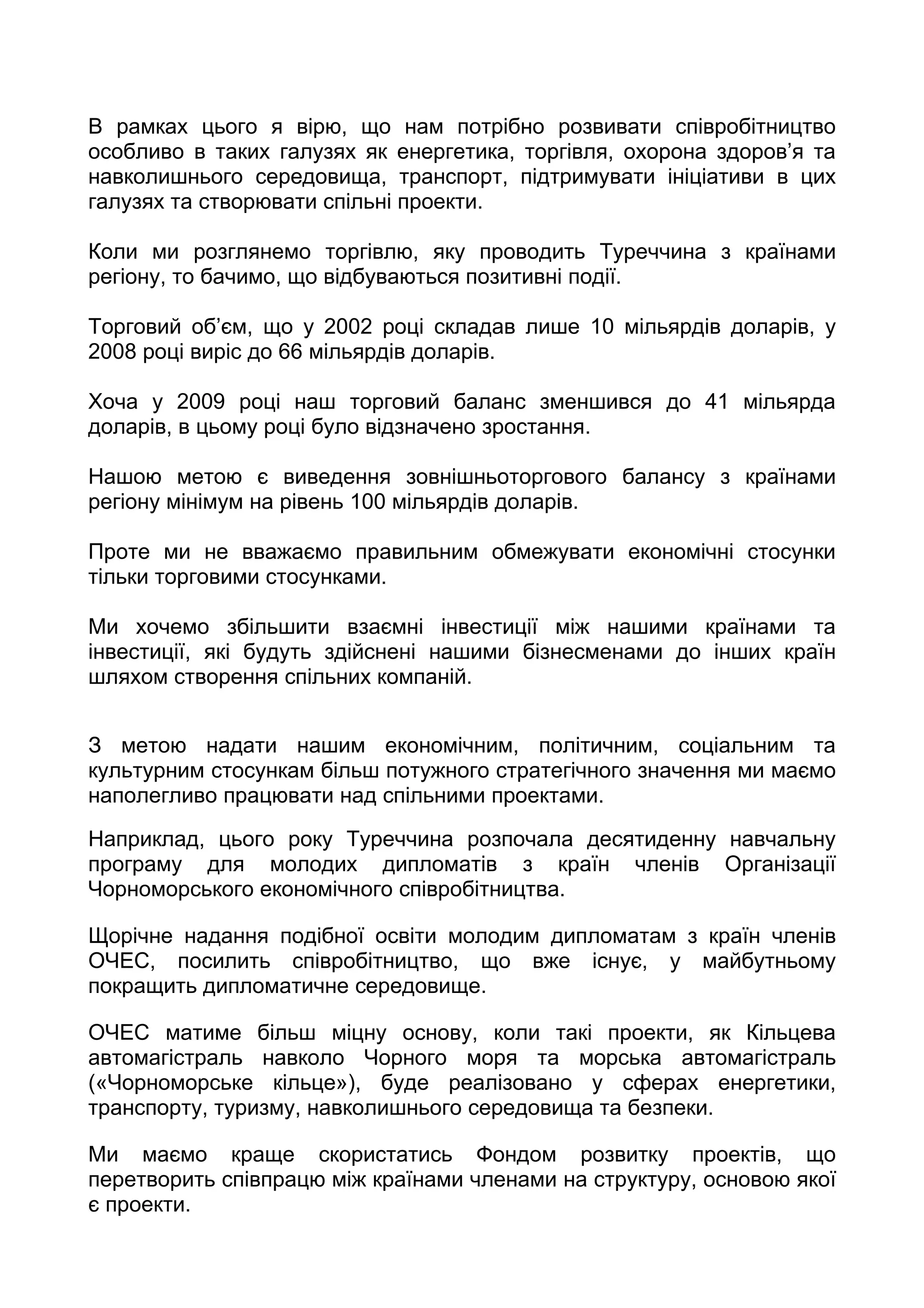 В рамках цього я вірю, що нам потрібно розвивати співробітництво
особливо в таких галузях як енергетика, торгівля, охорона здоров’я та
навколишнього середовища, транспорт, підтримувати ініціативи в цих
галузях та створювати спільні проекти.

Коли ми розглянемо торгівлю, яку проводить Туреччина з країнами
регіону, то бачимо, що відбуваються позитивні події.

Торговий об’єм, що у 2002 році складав лише 10 мільярдів доларів, у
2008 році виріс до 66 мільярдів доларів.

Хоча у 2009 році наш торговий баланс зменшився до 41 мільярда
доларів, в цьому році було відзначено зростання.

Нашою метою є виведення зовнішньоторгового балансу з країнами
регіону мінімум на рівень 100 мільярдів доларів.

Проте ми не вважаємо правильним обмежувати економічні стосунки
тільки торговими стосунками.

Ми хочемо збільшити взаємні інвестиції між нашими країнами та
інвестиції, які будуть здійснені нашими бізнесменами до інших країн
шляхом створення спільних компаній.


З метою надати нашим економічним, політичним, соціальним та
культурним стосункам більш потужного стратегічного значення ми маємо
наполегливо працювати над спільними проектами.

Наприклад, цього року Туреччина розпочала десятиденну навчальну
програму для молодих дипломатів з країн членів Організації
Чорноморського економічного співробітництва.

Щорічне надання подібної освіти молодим дипломатам з країн членів
ОЧЕС, посилить співробітництво, що вже існує, у майбутньому
покращить дипломатичне середовище.

ОЧЕС матиме більш міцну основу, коли такі проекти, як Кільцева
автомагістраль навколо Чорного моря та морська автомагістраль
(«Чорноморське кільце»), буде реалізовано у сферах енергетики,
транспорту, туризму, навколишнього середовища та безпеки.

Ми маємо краще скористатись Фондом розвитку проектів, що
перетворить співпрацю між країнами членами на структуру, основою якої
є проекти.
 