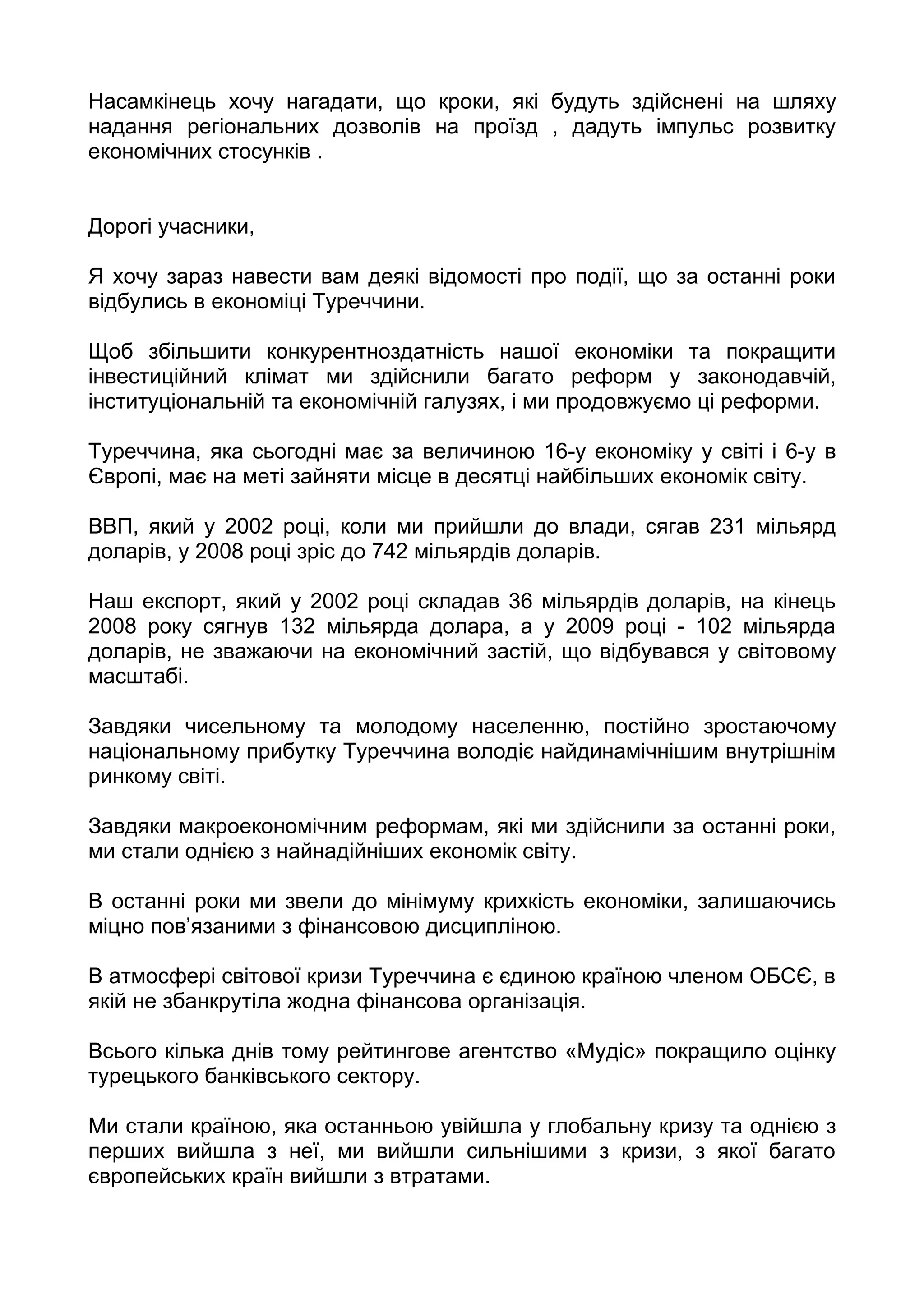 Насамкінець хочу нагадати, що кроки, які будуть здійснені на шляху
надання регіональних дозволів на проїзд , дадуть імпульс розвитку
економічних стосунків .


Дорогі учасники,

Я хочу зараз навести вам деякі відомості про події, що за останні роки
відбулись в економіці Туреччини.

Щоб збільшити конкурентноздатність нашої економіки та покращити
інвестиційний клімат ми здійснили багато реформ у законодавчій,
інституціональній та економічній галузях, і ми продовжуємо ці реформи.

Туреччина, яка сьогодні має за величиною 16-у економіку у світі і 6-у в
Європі, має на меті зайняти місце в десятці найбільших економік світу.

ВВП, який у 2002 році, коли ми прийшли до влади, сягав 231 мільярд
доларів, у 2008 році зріс до 742 мільярдів доларів.

Наш експорт, який у 2002 році складав 36 мільярдів доларів, на кінець
2008 року сягнув 132 мільярда долара, а у 2009 році - 102 мільярда
доларів, не зважаючи на економічний застій, що відбувався у світовому
масштабі.

Завдяки чисельному та молодому населенню, постійно зростаючому
національному прибутку Туреччина володіє найдинамічнішим внутрішнім
ринкому світі.

Завдяки макроекономічним реформам, які ми здійснили за останні роки,
ми стали однією з найнадійніших економік світу.

В останні роки ми звели до мінімуму крихкість економіки, залишаючись
міцно пов’язаними з фінансовою дисципліною.

В атмосфері світової кризи Туреччина є єдиною країною членом ОБСЄ, в
якій не збанкрутіла жодна фінансова організація.

Всього кілька днів тому рейтингове агентство «Мудіс» покращило оцінку
турецького банківського сектору.

Ми стали країною, яка останньою увійшла у глобальну кризу та однією з
перших вийшла з неї, ми вийшли сильнішими з кризи, з якої багато
європейських країн вийшли з втратами.
 