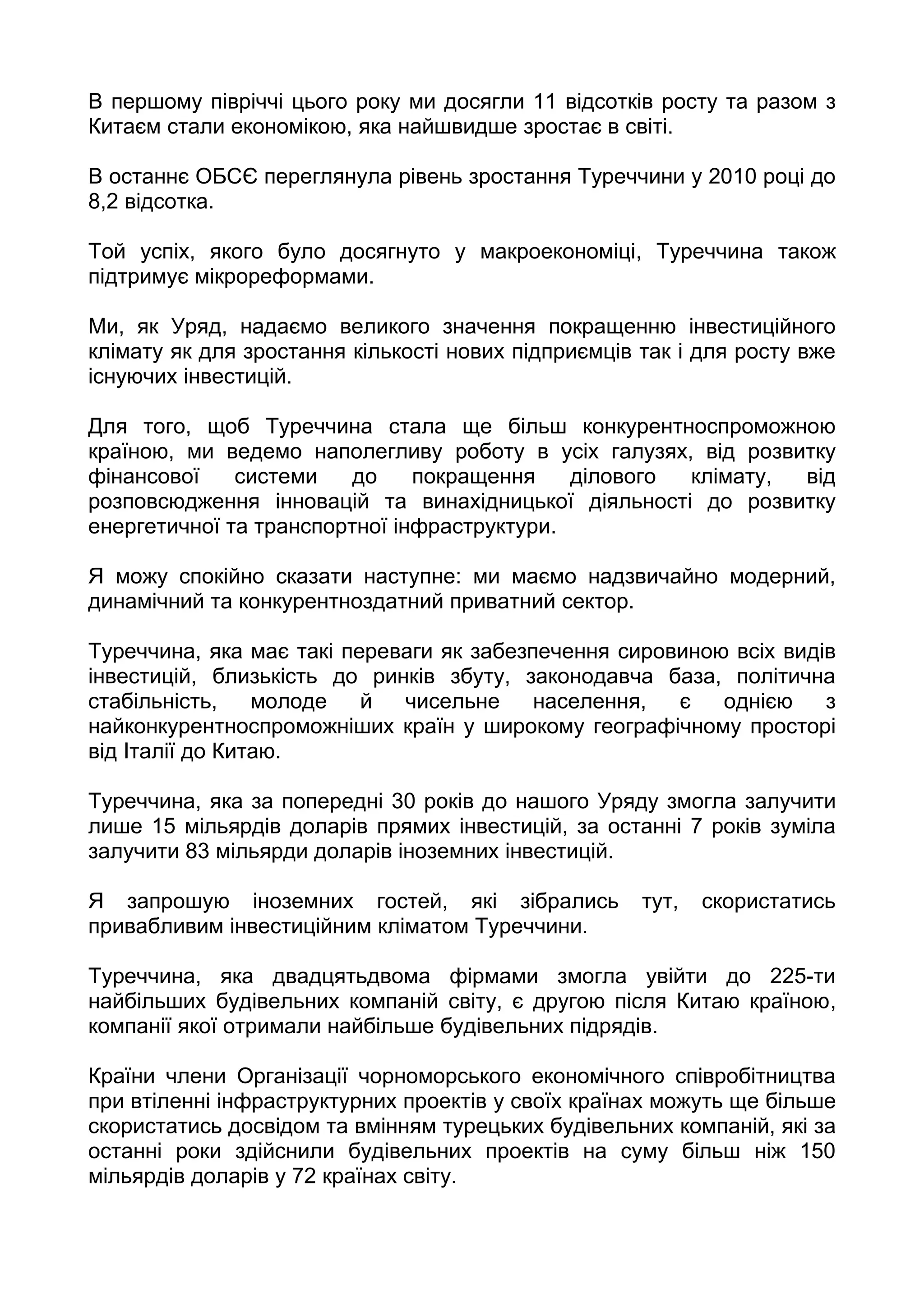 В першому півріччі цього року ми досягли 11 відсотків росту та разом з
Китаєм стали економікою, яка найшвидше зростає в світі.

В останнє ОБСЄ переглянула рівень зростання Туреччини у 2010 році до
8,2 відсотка.

Той успіх, якого було досягнуто у макроекономіці, Туреччина також
підтримує мікрореформами.

Ми, як Уряд, надаємо великого значення покращенню інвестиційного
клімату як для зростання кількості нових підприємців так і для росту вже
існуючих інвестицій.

Для того, щоб Туреччина стала ще більш конкурентноспроможною
країною, ми ведемо наполегливу роботу в усіх галузях, від розвитку
фінансової    системи    до    покращення    ділового клімату, від
розповсюдження інновацій та винахідницької діяльності до розвитку
енергетичної та транспортної інфраструктури.

Я можу спокійно сказати наступне: ми маємо надзвичайно модерний,
динамічний та конкурентноздатний приватний сектор.

Туреччина, яка має такі переваги як забезпечення сировиною всіх видів
інвестицій, близькість до ринків збуту, законодавча база, політична
стабільність,    молоде   й  чисельне     населення,  є   однією    з
найконкурентноспроможніших країн у широкому географічному просторі
від Італії до Китаю.

Туреччина, яка за попередні 30 років до нашого Уряду змогла залучити
лише 15 мільярдів доларів прямих інвестицій, за останні 7 років зуміла
залучити 83 мільярди доларів іноземних інвестицій.

Я запрошую іноземних гостей, які зібрались           тут,   скористатись
привабливим інвестиційним кліматом Туреччини.

Туреччина, яка двадцятьдвома фірмами змогла увійти до 225-ти
найбільших будівельних компаній світу, є другою після Китаю країною,
компанії якої отримали найбільше будівельних підрядів.

Країни члени Організації чорноморського економічного співробітництва
при втіленні інфраструктурних проектів у своїх країнах можуть ще більше
скористатись досвідом та вмінням турецьких будівельних компаній, які за
останні роки здійснили будівельних проектів на суму більш ніж 150
мільярдів доларів у 72 країнах світу.
 