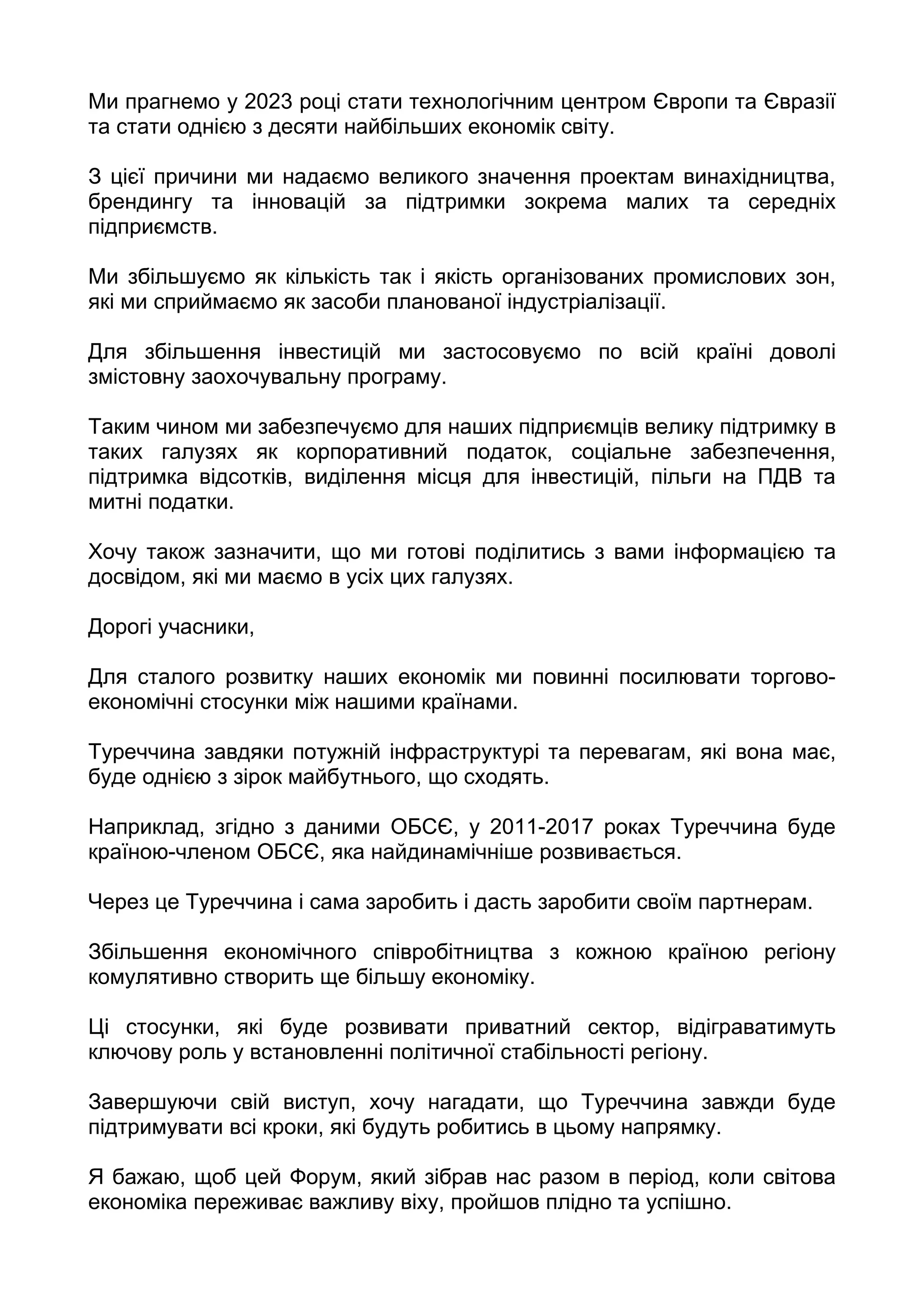 Ми прагнемо у 2023 році стати технологічним центром Європи та Євразії
та стати однією з десяти найбільших економік світу.

З цієї причини ми надаємо великого значення проектам винахідництва,
брендингу та інновацій за підтримки зокрема малих та середніх
підприємств.

Ми збільшуємо як кількість так і якість організованих промислових зон,
які ми сприймаємо як засоби планованої індустріалізації.

Для збільшення інвестицій ми застосовуємо по всій країні доволі
змістовну заохочувальну програму.

Таким чином ми забезпечуємо для наших підприємців велику підтримку в
таких галузях як корпоративний податок, соціальне забезпечення,
підтримка відсотків, виділення місця для інвестицій, пільги на ПДВ та
митні податки.

Хочу також зазначити, що ми готові поділитись з вами інформацією та
досвідом, які ми маємо в усіх цих галузях.

Дорогі учасники,

Для сталого розвитку наших економік ми повинні посилювати торгово-
економічні стосунки між нашими країнами.

Туреччина завдяки потужній інфраструктурі та перевагам, які вона має,
буде однією з зірок майбутнього, що сходять.

Наприклад, згідно з даними ОБСЄ, у 2011-2017 роках Туреччина буде
країною-членом ОБСЄ, яка найдинамічніше розвивається.

Через це Туреччина і сама заробить і дасть заробити своїм партнерам.

Збільшення економічного співробітництва з кожною країною регіону
комулятивно створить ще більшу економіку.

Ці стосунки, які буде розвивати приватний сектор, відіграватимуть
ключову роль у встановленні політичної стабільності регіону.

Завершуючи свій виступ, хочу нагадати, що Туреччина завжди буде
підтримувати всі кроки, які будуть робитись в цьому напрямку.

Я бажаю, щоб цей Форум, який зібрав нас разом в період, коли світова
економіка переживає важливу віху, пройшов плідно та успішно.
 