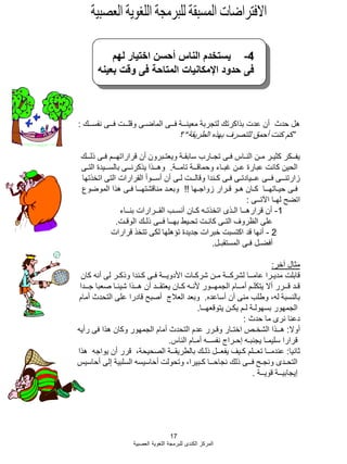 17
‫العصبية‬ ‫اللؽوية‬ ‫للبرمجة‬ ‫الكندى‬ ‫المركز‬
4-‫لهم‬ ‫اختيار‬ ‫أحسن‬ ‫الناس‬ ‫يستخدم‬
‫بعينه‬ ‫وقت‬ ‫فى‬ ‫المتاحة‬ ‫اإلمكانيات‬ ‫حدود‬ ‫فى‬
‫نفســك‬ ‫فــى‬ ‫وقلــت‬ ‫الماضـى‬ ‫فــى‬ ‫معينــة‬ ‫لتجربة‬ ‫بذاكرتك‬ ‫عدت‬ ‫أن‬ ‫حدث‬ ‫هل‬:
”‫الطريقة‬ ‫بهذه‬ ‫للتصرؾ‬ ‫أحمق‬ ‫كنت‬ ‫كم‬“‫؟‬
‫ذلــك‬ ‫فـى‬ ‫قراراتهــم‬ ‫أن‬ ‫ويعتـبرون‬ ‫سابقـة‬ ‫تجـارب‬ ‫فـى‬ ‫النـاس‬ ‫مـن‬ ‫كثيـر‬ ‫يفــكر‬
‫تامــة‬ ‫وحماقــة‬ ‫ؼبـاء‬ ‫عـن‬ ‫عبارة‬ ‫كانت‬ ‫الحين‬.‫التـى‬ ‫بالســيدة‬ ‫يذكرنــى‬ ‫وهــذا‬
‫اتخذتها‬ ‫التى‬ ‫القرارات‬ ‫أســوأ‬ ‫أن‬ ‫لـى‬ ‫وقالــت‬ ‫كـندا‬ ‫فـى‬ ‫عــيادتـى‬ ‫فــى‬ ‫زارتنــى‬
‫زواجـها‬ ‫قـرار‬ ‫هـو‬ ‫كـان‬ ‫حيـاتهــا‬ ‫فـى‬!!‫الموضوع‬ ‫هذا‬ ‫فـى‬ ‫مناقشتهــا‬ ‫وبعـد‬
‫اآلتــى‬ ‫لهـا‬ ‫اتضح‬:
1-‫بنــاء‬ ‫القــرارات‬ ‫أنسـب‬ ‫كـان‬ ‫اتخذتـه‬ ‫الـذى‬ ‫قرارهــا‬ ‫أن‬
‫الوقـت‬ ‫ذلـك‬ ‫فــى‬ ‫بهــا‬ ‫تحـيط‬ ‫كانـت‬ ‫التـى‬ ‫الظروؾ‬ ‫على‬.
2-‫قرارات‬ ‫تتخذ‬ ‫لكى‬ ‫تإهلها‬ ‫جديدة‬ ‫خبرات‬ ‫اكتسبت‬ ‫قد‬ ‫أنها‬
‫المستقبـل‬ ‫فـى‬ ‫أفضـل‬.
‫آخر‬ ‫مثال‬:
‫كان‬ ‫أنه‬ ‫لى‬ ‫وذكـر‬ ‫كـندا‬ ‫فـى‬ ‫األدويــة‬ ‫شركـات‬ ‫مـن‬ ‫لشركــة‬ ‫عامــا‬ ‫مديـرا‬ ‫قابلت‬
‫جــدا‬ ‫صعبا‬ ‫شيبـا‬ ‫هــذا‬ ‫أن‬ ‫يعتقــد‬ ‫كـان‬ ‫ألنـه‬ ‫الجمهــور‬ ‫أمــام‬ ‫يتكلـم‬ ‫أال‬ ‫قــرر‬ ‫قـد‬
‫أساعده‬ ‫أن‬ ‫منى‬ ‫وطلب‬ ،‫له‬ ‫بالنسبة‬.‫أمام‬ ‫التحدث‬ ‫على‬ ‫قادرا‬ ‫أصبح‬ ‫العبلج‬ ‫وبعد‬
‫يتوقعهــا‬ ‫يكـن‬ ‫لـم‬ ‫بسهولـة‬ ‫الجمهور‬.
‫حدث‬ ‫ما‬ ‫نرى‬ ‫دعنا‬:
‫أوال‬:‫رأيه‬ ‫فى‬ ‫هذا‬ ‫وكان‬ ‫الجمهور‬ ‫أمام‬ ‫التحدث‬ ‫عدم‬ ‫وقـرر‬ ‫اختـار‬ ‫الشخـص‬ ‫هــذا‬
‫الناس‬ ‫أمـام‬ ‫نفســه‬ ‫إحـراج‬ ‫يجنبـه‬ ‫سليمـا‬ ‫قرارا‬.
‫ثانيا‬:‫هذا‬ ‫يواجه‬ ‫أن‬ ‫قرر‬ ،‫الصحيحة‬ ‫بالطريقــة‬ ‫ذلـك‬ ‫يفعــل‬ ‫كـيؾ‬ ‫تعــلم‬ ‫عندمــا‬
‫أحاسيس‬ ‫إلى‬ ‫السلبية‬ ‫أحاسيسه‬ ‫وتحولت‬ ،‫كـبيرا‬ ‫نجاحــا‬ ‫ذلك‬ ‫فــى‬ ‫ونجـح‬ ‫التحـدى‬
‫قويــة‬ ‫إيجابيــة‬.
 