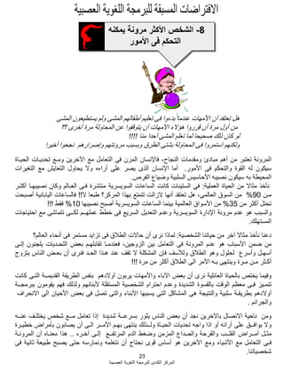 23
‫العصبية‬ ‫اللؽوية‬ ‫للبرمجة‬ ‫الكندى‬ ‫المركز‬
8-‫يمكنه‬ ‫مرونة‬ ‫األكثر‬ ‫الشخص‬
‫األمور‬ ‫فى‬ ‫التحكم‬
‫المشى‬ ‫يستطيعون‬ ‫ولم‬ ‫المشى‬ ‫أطفالهم‬ ‫تعليم‬ ‫فى‬ ‫بدءوا‬ ‫عندما‬ ‫األمهات‬ ‫أن‬ ‫تعتقد‬ ‫هل‬
‫؟؟‬ ‫أخرى‬ ‫مرة‬ ‫المحاولة‬ ‫عن‬ ‫يتوقفوا‬ ‫أن‬ ‫األمهات‬ ‫هإالء‬ ‫قرروا‬ ‫أن‬ ‫مرة‬ ‫أول‬ ‫من‬
‫منا‬ ‫أحدا‬ ‫المشى‬ ‫تعلم‬ ‫لما‬ ‫صحيحا‬ ‫ذلك‬ ‫كان‬ ‫لو‬!!!!
‫أخيرا‬ ‫نجحوا‬ ‫وإصرارهم‬ ‫مرونتهم‬ ‫وبسبب‬ ‫الطرق‬ ‫بشتى‬ ‫المحاولة‬ ‫فى‬ ‫استمروا‬ ‫ولكنهم‬
‫المرونة‬‫تعتبر‬‫من‬‫أهم‬‫مبادئ‬‫ومقدمات‬،‫النجاح‬‫فاإلنسان‬‫المرن‬‫فى‬‫التعامل‬‫مع‬‫اآلخرين‬‫ومـع‬‫تحديـات‬‫الحيـاة‬
‫سيكون‬‫له‬‫القوة‬‫والتحكم‬‫فى‬‫األمور‬.‫أما‬‫اإلنسان‬‫الذى‬‫يصر‬‫على‬‫أراءه‬‫وال‬‫يحاول‬‫التعايش‬‫مع‬‫التؽيرات‬
‫المحيطة‬‫به‬‫سيكون‬‫نصيبه‬‫األحاسيس‬‫السلبية‬‫وضياع‬‫الفرص‬.
‫نؤخذ‬‫مثاال‬‫من‬‫الحياة‬‫العملية‬:‫فى‬‫الستينات‬‫كانت‬‫الساعات‬‫السويسرية‬‫منتشرة‬‫فـى‬‫العـالم‬‫وكان‬‫نصيبهـا‬‫أكثـر‬
‫مـن‬90%‫من‬‫السوق‬،‫العالمى‬‫هل‬‫تعتقد‬‫أنها‬‫الزالت‬‫تتمتع‬‫بهذا‬‫المركز؟‬‫طبعا‬‫ال‬!!‫فالساعات‬‫اليابانية‬‫أصبحت‬
‫تحتل‬‫أكثر‬‫من‬35%‫من‬‫األسواق‬‫العالمية‬‫بينما‬‫الساعات‬‫السويسرية‬‫أصبح‬‫نصيبها‬10%‫فقط‬!!!
‫والسبب‬‫هو‬‫عدم‬‫مرونة‬‫اإلدارة‬‫السويسرية‬‫وعدم‬‫التعديل‬‫السريع‬‫فى‬‫خطط‬‫عملهــم‬‫لكــى‬‫تتماشى‬‫مع‬‫احتياجات‬
‫المستهلك‬.
‫دعنا‬‫نؤخذ‬‫مثاال‬‫آخر‬‫من‬‫حياتنا‬‫الشخصية‬:‫لماذا‬‫نرى‬‫أن‬‫حاالت‬‫الطبلق‬‫فى‬‫تزايد‬‫مستمر‬‫فى‬‫أنحاء‬‫العالم؟‬
‫من‬‫ضمن‬‫األسباب‬‫هو‬‫عدم‬‫المرونة‬‫فى‬‫التعامل‬‫بين‬،‫الزوجين‬‫فعندمـا‬‫تقابلهـم‬‫بعض‬‫التحـديات‬‫يلجبون‬‫إلـى‬
‫أسهـل‬‫وأسرع‬‫لحلول‬‫وهو‬‫الطبلق‬‫ولؤلسؾ‬‫فإن‬‫المشكلة‬‫ال‬‫تقؾ‬‫عند‬‫هـذا‬‫الحـد‬‫فنرى‬‫أن‬‫بعـض‬‫الناس‬‫يتزوج‬
‫أكـثر‬‫مـن‬‫مـرة‬‫وينتهى‬‫بـه‬‫األمر‬‫الى‬‫الطبلق‬‫أكثر‬‫من‬‫مرة‬!!!
‫وفيما‬‫يختص‬‫بالحياة‬‫العابلية‬‫نرى‬‫أن‬‫بعض‬‫اآلباء‬‫واألمهات‬‫يربون‬‫أوالدهم‬‫بنفس‬‫الطريقة‬‫القديمــة‬‫التـى‬‫كانت‬
‫تتمـيز‬‫فـى‬‫معظم‬‫الوقت‬‫بالقسوة‬‫الشديدة‬‫وعدم‬‫احترام‬‫الشخصية‬‫المستقلة‬‫ألبنابهم‬‫ولذلك‬‫فهم‬‫يقومون‬‫ببرمجــة‬
‫أوالدهم‬‫بطريقـة‬‫سلبية‬‫والنتيجة‬‫هى‬‫المشاكل‬‫التى‬‫يسببها‬‫األبناء‬‫والتى‬‫تصل‬‫فى‬‫بعض‬‫األحيان‬‫الى‬‫االنحراؾ‬
‫والجرابم‬.
‫ومن‬‫ناحية‬‫االنصال‬‫باآلخرين‬‫نجد‬‫أن‬‫بعض‬‫الناس‬‫يثور‬‫بسرعــة‬‫شديدة‬‫إذا‬‫تعامل‬‫مــع‬‫شخص‬‫يختلـؾ‬‫عنــه‬
‫وال‬‫يوافــق‬‫على‬‫آرابه‬‫أو‬‫اذا‬‫واجه‬‫تحديات‬‫الحيـاة‬‫ولــذلك‬‫ينتهى‬‫بهـم‬‫األمــر‬‫الـى‬‫أن‬‫يصابون‬‫بؤمراض‬‫خطيـرة‬
‫مثـل‬‫أمــراض‬‫القلــب‬‫والقرحة‬‫والصداع‬‫المزمن‬‫وضؽط‬‫الدم‬‫المرتفــع‬‫إلـى‬‫آخـره‬..‫هذا‬‫معنـاه‬‫أن‬‫المرونـة‬
‫فـى‬‫التعامل‬‫مع‬‫األشياء‬‫ومع‬‫اآلخرين‬‫هو‬‫أساس‬‫قوى‬‫نحتاج‬‫أن‬‫نتعلمه‬‫ونمارسه‬‫حتى‬‫يصبح‬‫طبيعة‬‫ثانية‬‫فى‬
‫شخصياتنا‬.
 