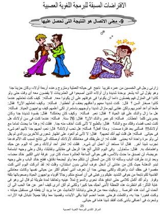 25
‫العصبية‬ ‫اللؽوية‬ ‫للبرمجة‬ ‫الكندى‬ ‫المركز‬
9-‫عليها‬ ‫تحصل‬ ‫التى‬ ‫النتيجة‬ ‫هو‬ ‫االتصال‬ ‫معنى‬
‫زارنى‬‫رجل‬‫فى‬‫الخمسين‬‫من‬‫عمره‬‫تقريبا‬‫ناجح‬‫فى‬‫حياته‬‫العملية‬‫ومتزوج‬‫وعنده‬‫أربعة‬،‫أوالد‬‫وكان‬‫حزينا‬‫جدا‬
‫وهو‬‫يقول‬‫لى‬‫أنه‬‫يشعر‬‫بوحدة‬‫شديدة‬‫وأن‬‫أوالده‬‫الذين‬‫أصبحوا‬‫فى‬‫العشرينات‬‫ال‬‫يقضون‬‫معه‬‫أى‬‫وقت‬‫حتى‬‫ولو‬
‫كانوا‬‫فى‬‫المنزل‬‫فهم‬‫يفضلون‬‫دابما‬‫أن‬‫يكونوا‬‫فى‬‫ؼرفتهم‬‫على‬‫أن‬‫يكونوا‬‫معه‬.‫فسؤلته‬:‫كيؾ‬‫كنت‬‫تعاملهم‬‫عندما‬
‫كانوا‬‫صؽار‬‫السن‬‫؟‬‫قال‬:‫كنت‬‫شديدا‬‫معهم‬‫وأعاقبهم‬‫بعنؾ‬‫لو‬‫أخطبوا‬.‫فسؤلته‬:‫وكيؾ‬‫تعاملهم‬‫اآلن؟‬‫فقال‬:
‫طبعا‬‫لم‬‫أعد‬‫أضربهم‬‫ولكن‬‫عقابى‬‫لهم‬‫مازال‬‫شديدا‬‫وأوجههم‬‫باستمرار‬‫لكى‬‫أعلمهم‬‫كيؾ‬‫يواجهون‬‫الحياة‬.‫فسؤلته‬:
‫هل‬‫ما‬‫زال‬‫والدك‬‫على‬‫قيد‬‫الحياة‬‫؟‬‫فقال‬:‫نعم‬.‫فسؤلته‬:‫وكيؾ‬‫كان‬‫يعاملك؟‬‫فقال‬:‫بقسوة‬‫شديدة‬‫جدا‬‫وكان‬
‫يضربنى‬‫كلما‬‫أخطؤت‬.‫فسؤلته‬:‫كم‬‫عمر‬‫والدك‬‫اآلن؟‬‫فقال‬:76‫سنة‬.‫فسؤلته‬:‫عندما‬‫كنت‬‫فى‬‫سن‬‫أوالدك‬‫هل‬
‫كنت‬‫تحب‬‫قضاء‬‫وقتك‬‫مع‬‫والدك؟‬‫فقال‬:‫بالطبع‬‫ال‬‫ألنى‬‫كنت‬‫أخاؾ‬‫منه‬‫جدا‬.‫فقلت‬‫له‬:‫وهذا‬‫ما‬‫يحدث‬‫تماما‬‫مع‬
‫أوالدك‬!!!‫فسؤلنى‬‫بعد‬‫فترة‬‫صمت‬:‫وماذا‬‫أفعل؟‬‫فسؤلته‬:‫هل‬‫تحب‬‫أوالدك؟‬‫قال‬:،‫نعم‬‫أحبهم‬‫جدا‬‫ألنهم‬‫أهم‬‫شىء‬
‫فى‬‫حياتى‬.‫فسؤلته‬:‫هل‬‫قلت‬‫لهم‬‫أنك‬‫تحبهم؟‬‫فقال‬:‫ال‬‫ألنى‬‫لم‬‫أتعود‬‫على‬‫اظهار‬‫شعورى‬‫لآلخرين‬‫ووالدى‬‫لم‬‫يقل‬
‫لى‬‫ولو‬‫مرة‬‫واحدة‬‫أنه‬‫يحبنى‬.‫فقلت‬‫له‬:‫ان‬‫طريقتك‬‫فى‬‫معاملتك‬‫ألوالدك‬‫أوصلتك‬‫الى‬‫نتابج‬‫تسبب‬‫لك‬‫األلم‬‫فدعنا‬
‫نجرب‬‫شيبا‬‫آخر‬.‫فقال‬‫أنا‬‫مستعد‬‫أن‬‫أعمل‬‫أى‬‫شىء‬.‫فقلت‬‫له‬:‫اختر‬‫أحد‬‫أوالدك‬‫وعبر‬‫له‬‫اليوم‬‫عن‬‫حبك‬
‫واهتمامك‬‫به‬.‫فقال‬:‫سؤحاول‬.‫وفى‬‫اليوم‬‫التالى‬‫ألح‬‫هذا‬‫الرجل‬‫فى‬‫مقابلتى‬،‫وتقابلنا‬‫وقال‬‫وعلى‬‫وجهه‬‫ابتسامة‬
،‫عريضة‬‫لن‬‫تصدق‬‫ما‬‫حدث‬،‫باألمس‬‫ففى‬‫حوالى‬‫الساعة‬‫العاشرة‬‫مساء‬‫كان‬‫نور‬‫ؼرفة‬‫ابنى‬‫الكبير‬‫خالد‬،‫مضاء‬
‫وبعد‬‫تردد‬‫طرقت‬‫الباب‬‫وسؤلته‬‫اذا‬‫كان‬‫من‬‫الممكن‬‫أن‬‫نتكلم‬‫معا‬‫ولو‬‫لبضعة‬،‫دقابق‬‫ففتح‬‫خالد‬‫الباب‬‫وعلى‬‫وجهه‬
‫تبدو‬‫الدهشة‬‫حيث‬‫كان‬‫من‬‫عادتى‬‫أن‬‫أدخل‬‫ؼرؾ‬‫أبنابى‬‫بدون‬،‫استبذان‬‫وقلت‬‫له‬:‫لقد‬‫أدركت‬‫اليوم‬‫أننى‬‫كنت‬
‫مقصرا‬‫فى‬‫حقك‬‫أنت‬‫وأخوتك‬‫ولكنى‬‫يهمنى‬‫جدا‬‫أن‬‫تعرؾ‬‫أننى‬‫أحبكم‬‫أكثر‬‫من‬‫حياتى‬‫نفسها‬‫وكانت‬‫معاملتى‬
‫القاسية‬‫لكم‬‫نابعة‬‫من‬‫خوفى‬‫الشديد‬‫عليكم‬‫ورؼبتى‬‫فى‬‫أن‬‫أصنع‬‫منكم‬‫رجاال‬‫أقوياء‬‫يواجهون‬‫الحياة‬‫وصعوباتها‬‫بثقة‬
‫وقوة‬.‫ولم‬‫أكد‬‫أكمل‬‫كبلمى‬‫حتى‬‫اندفع‬‫خالد‬‫نحوى‬‫والدموع‬‫تمؤل‬‫عينيه‬‫وتعانقنا‬‫لمدة‬‫طويلة‬‫ثم‬‫قال‬‫لى‬‫وهو‬‫فى‬
‫ؼاية‬‫التؤثر‬:‫كم‬‫انتظرت‬‫هذه‬‫اللحظة‬‫ألننى‬‫أحبك‬‫حبا‬‫كبيرا‬‫ولكنى‬‫لم‬‫أكن‬‫أدرى‬‫كيؾ‬‫أعبر‬‫عن‬‫هذا‬‫الحب‬‫الى‬‫أن‬
‫أتحت‬‫لى‬‫أنت‬‫هذه‬‫الفرصة‬..‫وبكيت‬‫معه‬‫من‬‫فرحتى‬‫وتبادلنا‬‫األحاديث‬‫عن‬‫ما‬‫يريد‬‫أن‬‫يفعله‬‫فى‬‫مستقبل‬‫حياته‬،
‫وكنت‬‫فخورا‬‫جدا‬،‫به‬‫واكتملت‬‫فرحتى‬‫عندما‬‫انضم‬‫الينا‬‫باقى‬،‫األبناء‬‫وقضينا‬‫معا‬‫وقتا‬‫جميبل‬‫نتبادل‬‫فيه‬،‫اآلراء‬
‫وشعرت‬‫فى‬‫أعماقى‬‫بؤننى‬‫كنت‬‫أفتقد‬‫شيبا‬‫هاما‬‫فى‬‫حياتى‬.
 