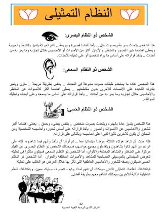 42
‫العصبية‬ ‫اللؽوية‬ ‫للبرمجة‬ ‫الكندى‬ ‫المركز‬
‫البصرى‬ ‫النظام‬ ‫ذو‬ ‫الشخص‬:
‫السمعى‬ ‫النظام‬ ‫ذو‬ ‫الشخص‬:
‫هذا‬‫الشخص‬‫عادة‬‫ما‬‫يستخدم‬‫طبقات‬‫صوت‬‫متنوعة‬‫فى‬‫التحدث‬..‫يتنفس‬‫بطريقة‬‫مريحة‬..‫متزن‬‫ويتميز‬
‫بقدرته‬‫الشديدة‬‫على‬‫اإلنصات‬‫لآلخرين‬‫بدون‬‫مقاطعتهم‬..‫يعطى‬‫اهتماما‬‫أكثر‬‫لؤلصوات‬‫عن‬‫المناظر‬
‫واألحاسيس‬‫خبلل‬‫تجاربه‬‫وما‬‫يمر‬‫به‬‫من‬‫أحداث‬..‫يؤخذ‬‫قراراته‬‫على‬‫أساس‬‫ما‬‫يسمعه‬‫وعلى‬‫أبحاثه‬‫وتحليله‬
‫للمواقؾ‬.
‫عال‬ ‫وبصوت‬ ‫بسرعة‬ ‫يتحدث‬ ‫الشخص‬ ‫هذا‬..‫وسريعة‬ ‫قصيرة‬ ‫أنفاسا‬ ‫يؤخذ‬..‫والحيوية‬ ‫بالنشاط‬ ‫يتميز‬ ‫الحركة‬ ‫دابم‬
‫من‬ ‫به‬ ‫يمر‬ ‫وما‬ ‫تجاربه‬ ‫خبلل‬ ‫األحاسيس‬ ‫أو‬ ‫األصوات‬ ‫من‬ ‫أكثر‬ ‫واأللوان‬ ‫والمناظر‬ ‫للصور‬ ‫كبيرا‬ ‫اهتماما‬ ‫ويعطى‬
‫أحداث‬..‫لؤلحداث‬ ‫تخيله‬ ‫على‬ ‫أو‬ ‫شخصيا‬ ‫يراه‬ ‫ما‬ ‫أساس‬ ‫على‬ ‫قراراته‬ ‫يؤخذ‬.
‫هذا‬‫الشخص‬‫يتميز‬‫عادة‬‫بالهدوء‬‫ويتحدث‬‫بصوت‬‫منخفض‬..‫يتنفس‬‫ببطىء‬‫وبعمق‬..‫يعطى‬‫اهتماما‬‫أكبر‬
‫للشعور‬‫واألحاسيس‬‫عن‬‫األصوات‬‫والصور‬..‫يؤخذ‬‫قراراته‬‫على‬‫أساس‬‫شعوره‬‫وأحاسيسه‬‫الشخصية‬‫ومن‬
‫الممكن‬‫أن‬‫يكون‬‫لآلخرين‬‫تؤثيرا‬‫كبيرا‬‫على‬‫أحاسيسه‬‫وبالتالى‬‫على‬‫قراراته‬.
‫فإذا‬‫حدث‬‫أن‬‫شاهد‬‫هإالء‬‫الثبلثة‬‫عرضا‬‫سينمابيا‬‫معا‬..‫ثم‬‫أردنا‬‫أن‬‫نؤخذ‬‫رأيهم‬‫فيما‬،‫شاهدوه‬‫فإنه‬‫على‬
‫الرؼم‬‫من‬‫أنهم‬‫كانوا‬‫يشاهدون‬‫ويتفاعلون‬‫بجميع‬،‫حواسهم‬‫فسيحدثك‬‫الشخص‬‫ذو‬‫النظام‬‫البصرى‬‫عن‬‫الفيلم‬
‫مركزا‬‫على‬‫المناظر‬‫والمشاهد‬‫المختلفة‬،‫واأللوان‬‫أما‬‫الشخص‬‫ذو‬‫النظام‬‫السمعى‬‫فسيكون‬‫متؤثرا‬‫فى‬‫تحليله‬
‫للعرض‬‫السينمابى‬‫بالموسيقى‬‫المصاحبة‬‫للمشاهد‬‫واألصوات‬‫المختلفة‬‫والحوار‬.‫أما‬‫الشخص‬‫ذو‬‫النظام‬
‫الحسى‬‫فسيكون‬‫وصفه‬‫للشعور‬‫واألحاسيس‬‫العاطفية‬‫التى‬‫تؤثر‬‫بها‬‫خبلل‬‫العرض‬‫هو‬‫الؽالب‬‫على‬‫تحليله‬.
‫فباكتشافك‬‫لنظامك‬‫التمثيلى‬‫الذاتى‬‫سيمكنك‬‫أن‬‫تفهم‬‫لماذا‬‫وكيؾ‬‫تتصرؾ‬‫بسلوك‬،‫معين‬‫وباكتشافك‬‫للنظم‬
‫التمثيلية‬‫الذاتية‬‫لآلخرين‬‫سيمكنك‬‫التفاهم‬‫معهم‬‫بطريقة‬‫أفضل‬.
‫الحسى‬ ‫النظام‬ ‫ذو‬ ‫الشخص‬:
 