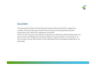 DISCLAIMER
This document contains certain forward-looking information that is subject to a
number of factors that may influence the accuracy of the statements and the
projections upon which the statements are based.
There can be non assurance that the projections or forecasts will ultimately prove to
be accurate; accordingly, the Company makes no representation or warranty as to
the accuracy of such information or the likelihood that the Company will perform as
projected.
2
 