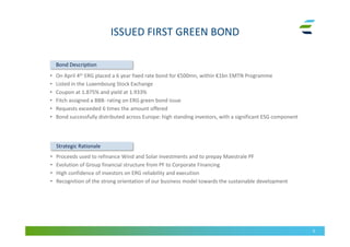 ISSUED FIRST GREEN BOND
6
• On April 4th ERG placed a 6 year fixed rate bond for €500mn, within €1bn EMTN Programme
• Listed in the Luxembourg Stock Exchange
• Coupon at 1.875% and yield at 1.933%
• Fitch assigned a BBB- rating on ERG green bond issue
• Requests exceeded 6 times the amount offered
• Bond successfully distributed across Europe: high standing investors, with a significant ESG component
• Proceeds used to refinance Wind and Solar investments and to prepay Maestrale PF
• Evolution of Group financial structure from PF to Corporate Financing
• High confidence of investors on ERG reliability and execution
• Recognition of the strong orientation of our business model towards the sustainable development
Bond Description
Strategic Rationale
 