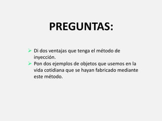 PREGUNTAS:
 Di dos ventajas que tenga el método de
inyección.
 Pon dos ejemplos de objetos que usemos en la
vida cotidiana que se hayan fabricado mediante
este método.
 