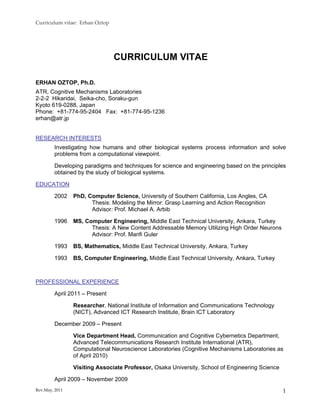 Curriculum vitae:  Erhan Oztop 




                                  CURRICULUM VITAE

ERHAN OZTOP, Ph.D.
ATR, Cognitive Mechanisms Laboratories
2-2-2 Hikaridai, Seika-cho, Soraku-gun
Kyoto 619-0288, Japan
Phone: +81-774-95-2404 Fax: +81-774-95-1236
erhan@atr.jp


RESEARCH INTERESTS
         Investigating how humans and other biological systems process information and solve
         problems from a computational viewpoint.

         Developing paradigms and techniques for science and engineering based on the principles
         obtained by the study of biological systems.

EDUCATION

         2002    PhD, Computer Science, University of Southern California, Los Angles, CA
                       Thesis: Modeling the Mirror: Grasp Learning and Action Recognition
                       Advisor: Prof. Michael A. Arbib

         1996    MS, Computer Engineering, Middle East Technical University, Ankara, Turkey
                       Thesis: A New Content Addressable Memory Utilizing High Order Neurons
                       Advisor: Prof. Marifi Guler

         1993    BS, Mathematics, Middle East Technical University, Ankara, Turkey

         1993    BS, Computer Engineering, Middle East Technical University, Ankara, Turkey



PROFESSIONAL EXPERIENCE

         April 2011 – Present

                 Researcher, National Institute of Information and Communications Technology
                 (NICT), Advanced ICT Research Institute, Brain ICT Laboratory

         December 2009 – Present

                 Vice Department Head, Communication and Cognitive Cybernetics Department,
                 Advanced Telecommunications Research Institute International (ATR),
                 Computational Neuroscience Laboratories (Cognitive Mechanisms Laboratories as
                 of April 2010)

                 Visiting Associate Professor, Osaka University, School of Engineering Science

         April 2009 – November 2009
Rev.May, 2011                                                                                    1
 