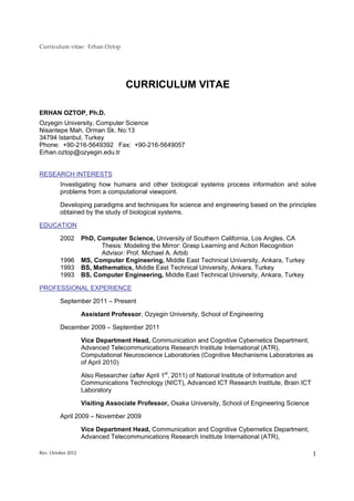 Curriculum vitae: Erhan Oztop




                                   CURRICULUM VITAE

ERHAN OZTOP, Ph.D.
Ozyegin University, Computer Science
Nisantepe Mah. Orman Sk. No:13
34794 Istanbul, Turkey
Phone: +90-216-5649392 Fax: +90-216-5649057
Erhan.oztop@ozyegin.edu.tr


RESEARCH INTERESTS
         Investigating how humans and other biological systems process information and solve
         problems from a computational viewpoint.

         Developing paradigms and techniques for science and engineering based on the principles
         obtained by the study of biological systems.

EDUCATION

         2002       PhD, Computer Science, University of Southern California, Los Angles, CA
                          Thesis: Modeling the Mirror: Grasp Learning and Action Recognition
                          Advisor: Prof. Michael A. Arbib
         1996       MS, Computer Engineering, Middle East Technical University, Ankara, Turkey
         1993       BS, Mathematics, Middle East Technical University, Ankara, Turkey
         1993       BS, Computer Engineering, Middle East Technical University, Ankara, Turkey

PROFESSIONAL EXPERIENCE

         September 2011 – Present

                    Assistant Professor, Ozyegin University, School of Engineering

         December 2009 – September 2011

                    Vice Department Head, Communication and Cognitive Cybernetics Department,
                    Advanced Telecommunications Research Institute International (ATR),
                    Computational Neuroscience Laboratories (Cognitive Mechanisms Laboratories as
                    of April 2010)

                    Also Researcher (after April 1st, 2011) of National Institute of Information and
                    Communications Technology (NICT), Advanced ICT Research Institute, Brain ICT
                    Laboratory

                    Visiting Associate Professor, Osaka University, School of Engineering Science

         April 2009 – November 2009

                    Vice Department Head, Communication and Cognitive Cybernetics Department,
                    Advanced Telecommunications Research Institute International (ATR),

Rev. October 2012                                                                                      1
 