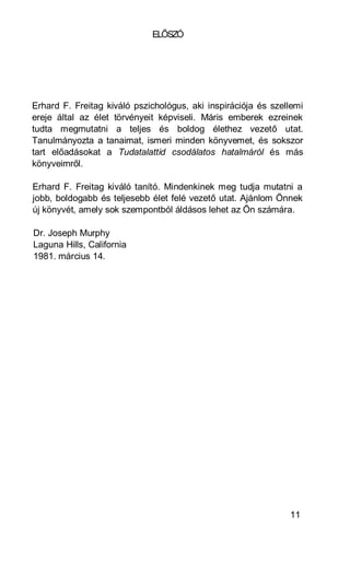 ELŐSZÓ




Erhard F. Freitag kiváló pszichológus, aki inspirációja és szellemi
ereje által az élet törvényeit képviseli. Máris emberek ezreinek
tudta megmutatni a teljes és boldog élethez vezető utat.
Tanulmányozta a tanaimat, ismeri minden könyvemet, és sokszor
tart előadásokat a Tudatalattid csodálatos hatalmáról és más
könyveimről.

Erhard F. Freitag kiváló tanító. Mindenkinek meg tudja mutatni a
jobb, boldogabb és teljesebb élet felé vezető utat. Ajánlom Önnek
új könyvét, amely sok szempontból áldásos lehet az Ön számára.

Dr. Joseph Murphy
Laguna Hills, California
1981. március 14.




                                                               11
 