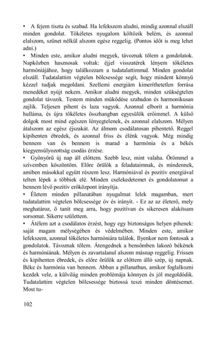• A fejem tiszta és szabad. Ha lefekszem aludni, mindig azonnal elszáll
minden gondolat. Tökéletes nyugalom költözik belém, és azonnal
elalszom, szünet nélkül alszom egész reggelig. (Pontos időt is meg lehet
adni.)
• Minden este, amikor aludni megyek, távoznak tőlem a gondolatok.
Napközben hasznosak voltak: éjjel visszatérek lényem tökéletes
harmóniájához, hogy találkozzam a tudatalattimmal. Minden gondolat
elszáll. Tudatalattim végtelen bölcsessége segít, hogy mindent könnyű
kézzel tudjak megoldani. Szellemi energiám kimeríthetetlen forrása
menedéket nyújt nekem. Amikor aludni megyek, minden szükségtelen
gondolat távozik. Testem minden működése szabadon és harmonikusan
zajlik. Teljesen pihent és laza vagyok. Azonnal elborít a harmónia
hulláma, és újra tökéletes összhangban egyesülök erőimmel. A külső
dolgok most mind egészen lényegtelenek, és azonnal elalszom. Mélyen
átalszom az egész éjszakát. Az álmom csodálatosan pihentető. Reggel
kipihenten ébredek, és azonnal friss és élénk vagyok. Még mindig
bennem van és bennem is marad a harmónia és a békés
kiegyensúlyozottság csodás érzése.
• Gyönyörű új nap áll előttem. Szebb lesz, mint valaha. Örömmel a
szívemben köszöntöm. Előre örülök a feladataimnak, és mindennek,
amiben másokkal együtt részem lesz. Harmóniával és pozitív energiával
telten lépek a többiek elé. Minden cselekedetemet és gondolatomat a
bennem lévő pozitív erőközpont irányítja.
• Életem minden pillanatában nyugalmat lelek magamban, mert
tudatalattim végtelen bölcsessége óv és irányít. - Ez az az életerő, mely
meghatároz, ő tanít meg arra, hogy pozitívan és sikeresen alakítsam
sorsomat. Sikerre születtem.
• Átélem azt a csodálatos érzést, hogy egy biztonságos helyen pihenek:
saját magam mélységében és védelmében. Minden este, amikor
lefekszem, azonnal tökéletes harmóniára találok. Ilyenkor nem fontosak a
gondolatok. Távoznak tőlem. Átengednek a bensőmben lakozó békének
és harmóniának. Mélyen és zavartalanul alszom másnap reggelig. Frissen
és kipihenten ébredek, és előre örülök az előttem álló szép, új napnak.
Béke és harmónia van bennem. Abban a pillanatban, amikor foglalkozni
kezdek vele, a külvilág minden problémája könnyen és jól megoldódik.
Tudatalattim végtelen bölcsessége biztossá teszi minden döntésemet.
Most tu-

102
 