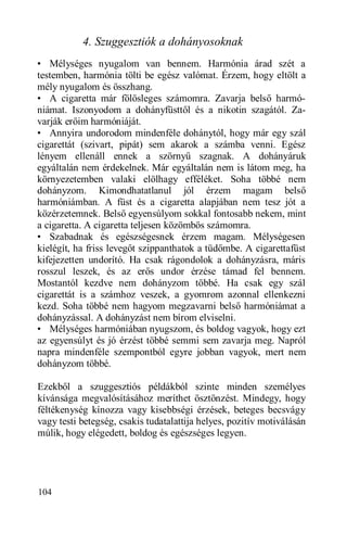 4. Szuggesztiók a dohányosoknak
• Mélységes nyugalom van bennem. Harmónia árad szét a
testemben, harmónia tölti be egész valómat. Érzem, hogy eltölt a
mély nyugalom és összhang.
• A cigaretta már fölösleges számomra. Zavarja belső harmó-
niámat. Iszonyodom a dohányfüsttől és a nikotin szagától. Za-
varják erőim harmóniáját.
• Annyira undorodom mindenféle dohánytól, hogy már egy szál
cigarettát (szivart, pipát) sem akarok a számba venni. Egész
lényem ellenáll ennek a szörnyű szagnak. A dohányáruk
egyáltalán nem érdekelnek. Már egyáltalán nem is látom meg, ha
környezetemben valaki elölhagy efféléket. Soha többé nem
dohányzom. Kimondhatatlanul jól érzem magam belső
harmóniámban. A füst és a cigaretta alapjában nem tesz jót a
közérzetemnek. Belső egyensúlyom sokkal fontosabb nekem, mint
a cigaretta. A cigaretta teljesen közömbös számomra.
• Szabadnak és egészségesnek érzem magam. Mélységesen
kielégít, ha friss levegőt szippanthatok a tüdőmbe. A cigarettafüst
kifejezetten undorító. Ha csak rágondolok a dohányzásra, máris
rosszul leszek, és az erős undor érzése támad fel bennem.
Mostantól kezdve nem dohányzom többé. Ha csak egy szál
cigarettát is a számhoz veszek, a gyomrom azonnal ellenkezni
kezd. Soha többé nem hagyom megzavarni belső harmóniámat a
dohányzással. A dohányzást nem bírom elviselni.
• Mélységes harmóniában nyugszom, és boldog vagyok, hogy ezt
az egyensúlyt és jó érzést többé semmi sem zavarja meg. Napról
napra mindenféle szempontból egyre jobban vagyok, mert nem
dohányzom többé.

Ezekből a szuggesztiós példákból szinte minden személyes
kívánsága megvalósításához meríthet ösztönzést. Mindegy, hogy
féltékenység kínozza vagy kisebbségi érzések, beteges becsvágy
vagy testi betegség, csakis tudatalattija helyes, pozitív motiválásán
múlik, hogy elégedett, boldog és egészséges legyen.




104
 
