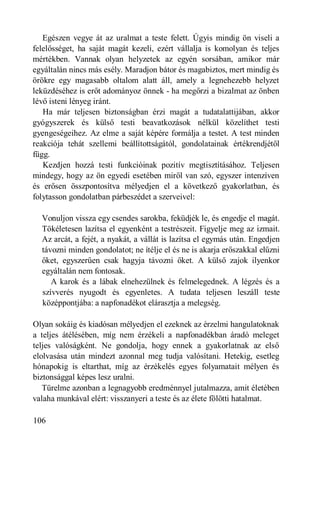 Egészen vegye át az uralmat a teste felett. Úgyis mindig ön viseli a
felelősséget, ha saját magát kezeli, ezért vállalja is komolyan és teljes
mértékben. Vannak olyan helyzetek az egyén sorsában, amikor már
egyáltalán nincs más esély. Maradjon bátor és magabiztos, mert mindig és
örökre egy magasabb oltalom alatt áll, amely a legnehezebb helyzet
leküzdéséhez is erőt adományoz önnek - ha megőrzi a bizalmat az önben
lévő isteni lényeg iránt.
   Ha már teljesen biztonságban érzi magát a tudatalattijában, akkor
gyógyszerek és külső testi beavatkozások nélkül közelíthet testi
gyengeségeihez. Az elme a saját képére formálja a testet. A test minden
reakciója tehát szellemi beállítottságától, gondolatainak értékrendjétől
függ.
   Kezdjen hozzá testi funkcióinak pozitív megtisztításához. Teljesen
mindegy, hogy az ön egyedi esetében miről van szó, egyszer intenzíven
és erősen összpontosítva mélyedjen el a következő gyakorlatban, és
folytasson gondolatban párbeszédet a szerveivel:

  Vonuljon vissza egy csendes sarokba, feküdjék le, és engedje el magát.
  Tökéletesen lazítsa el egyenként a testrészeit. Figyelje meg az izmait.
  Az arcát, a fejét, a nyakát, a vállát is lazítsa el egymás után. Engedjen
  távozni minden gondolatot; ne ítélje el és ne is akarja erőszakkal elűzni
  őket, egyszerűen csak hagyja távozni őket. A külső zajok ilyenkor
  egyáltalán nem fontosak.
     A karok és a lábak elnehezülnek és felmelegednek. A légzés és a
  szívverés nyugodt és egyenletes. A tudata teljesen leszáll teste
  középpontjába: a napfonadékot elárasztja a melegség.

Olyan sokáig és kiadósan mélyedjen el ezeknek az érzelmi hangulatoknak
a teljes átélésében, míg nem érzékeli a napfonadékban áradó meleget
teljes valóságként. Ne gondolja, hogy ennek a gyakorlatnak az első
elolvasása után mindezt azonnal meg tudja valósítani. Hetekig, esetleg
hónapokig is eltarthat, míg az érzékelés egyes folyamatait mélyen és
biztonsággal képes lesz uralni.
   Türelme azonban a legnagyobb eredménnyel jutalmazza, amit életében
valaha munkával elért: visszanyeri a teste és az élete fölötti hatalmat.

106
 