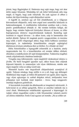 jelenti, hogy függőségben él. Határozza meg saját maga, hogy mit akar
átélni napjai folyamán. Mindeddig túl sok külső befolyásnak adta meg
magát, és hagyta, hogy azok irányítsák. De csak egyszer él ebben a
testben, hát éljen kizárólag a saját elképzelései szerint.
   A legjobb út, amelyen egy cél felé elindulhatunk, az a világosan
körvonalazott elképzelés, mely nem enged teret semmiféle kételynek és
határozatlanságnak. A rendíthetetlen önbizalmat azonban csak a tiszta,
pozitív gondolkodással érhetjük el. Aki minden kritikára hallgat, aki
hagyja, hogy minden bajkeverő kételyeket ültessen el benne, az előre
beprogramozza életterve megvalósításának kudarcát. Kizárólag saját
ösztöneit és vágyait kövesse - és akkor tiszta, szép és harmonikus élet
mellett döntött. Építsen fel magának pozitív szuggesztiókat, és teremtse
meg velük a kellő világosságot ahhoz, hogy életre kelthesse személyes
képességeit, és tudatalattija kimeríthetetlen energiái segítségével
tökéletesen érvényre juttathassa őket az életben. Ez a feladat vár önre!
   Jóléte biztosításához a legnagyobb erőtartalék az a hatalom, amely
megteremtette önt. Ez a kimeríthetetlen erő minden időben elérhető,
állandóan a rendelkezésére áll saját középpontjában. Tudatosítsa magában
ennek a kijelentésnek a hatalmas horderejét.
   Vizsgálja meg lelkiismeretét, vajon megfelelő várakozással tekint-e a
jövőbe. Ha belső hangjától igazolást nyer, akkor hozza létre céljának
képszerű képzetét, és azonosuljon vele olyan tökéletesen, mintha már
régen megtette volna az odáig vezető utat.
   Mostantól kezdve már megvalósult elképzelésének eszméjével él
együtt. Teljesen mindegy, hogy miféle is ez a cél, hogy egy déltengeri
fürdőhelyen látja magát, az önhöz illő partnerrel van együtt, akire vágyott,
vagy olyan egészséges és szabad dolgokat művel, amilyenekre most
pillanatnyi testi korlátok miatt képtelen - biztos, hogy szuggesztív
munkája meghozza gyümölcsét.
   A beavatottak évezredek óta alkalmazzák az imagináció művészetét. A
kelet-ázsiai és az afrikai gyógyítók, illetve az amerikai indiánok ma is
ezzel élnek. Mindannyian rendelkezünk ugyanazzal a képességgel: ki
tudjuk váltani magunkban ezeket a lelki folyamatokat valamely pozitív
cél elérése érdekében. Emile Coué egyszer azt mondta: „Ha az ember azt

                                                                       109
 