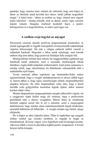 gondolja, hogy szeretne tenni valamit, de valószínű, hogy nem képes rá,
akkor az illetőnek annál kevésbé lesz sikere, minél jobban megerőlteti
magát." A belső érzés - ebben az esetben az, hogy valamit nem vagyok
képes teljesíteni - mindig erősebb, mint az akarat, amely végre szeretne
hajtani valamit. Hangolja érzelmeit kezdettől fogva a pozitív
beleegyezésre és a megvalósításra, és máris nyert ügye van.



           A szellem ereje legyőzi az anyagot
Pácienseim ezreinek sikerült pozitívan programozniuk érzelmeiket, és
életük legmagasabb és legjobb mércéjeként érvényesíteniük tudatalattijuk
végtelen bölcsességét. Ma már a világon emberek milliói ismerik a
tudatalatti hatalmát. Megszűnt a titkos tanok rejtettsége, mert korunk
embere elég érett ahhoz, hogy pozitívan forduljon lelki energiái felé.
   Mindig különös örömet okoz nekem, ha szuggesztiókkal segíthetek egy
kételkedő tanult embernek, mert a racionális értelmiségiek állnak
általában a legtávolabb tudatalatti erőforrásuktól. Ezért jelent számomra is
mindig valódi, nagy sikerélményt, ha feltárhatom valamelyikük előtt a
tudatalattiba nyíló kaput.
   Tavaly nemcsak abban segítettem egy matematika-fizika szakos
egyetemistának, hogy a vizsgáit súrlódásmentesen és stressz nélkül tegye
le, hanem abban is, hogy egész személyiségét szilárd, megrendíthetetlen
alapokra helyezze. Ha előre megmondtam volna neki, hogy a brazil
őserdők vudu gyógyítóihoz hasonlóan fogunk eljárni, akkor azonnal
kereket oldott volna.
   Miután idegrendszere megnyugtatására autogén előkezelést végzett, azt
a szuggesztív képet kellett maga elé vetítenie, hogy a professzorai
gratulálnak neki a sikeres vizsgákhoz. Három héten át, mindennap
örömtől sugárzó arccal élte át ezt a jelenetet, azzal a megnyugtató
háttérérzéssel, hogy minden olyan tudományterületről kapott kérdéseket,
amelyből különösen jól felkészült. - A vizsgán minden úgy történt, ahogy
elképzelte.
    Ön is lépjen az aktív képzelet útjára. Üljön le napközben egy nyugodt
órában valahol egy csendes sarokban, és engedje át magát az
álmodozásnak. Kövesse vágyai, szíve legmélyén rejlő kívánságai nyomát.
Alkosson ebből a tiszta és plasztikus képből pozitív imaginációt. A kívánt
helyzet kellős közepén

110
 