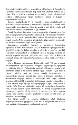 látja magát. Lélekben átéli - és nemsokára a valóságban is át fogja élni, ha
a pihenés óráiban rendszeresen, nap mint nap kitartóan előhívja ezt a
képet. Közben erősítse magában azt az érzést, hogy tudatalattijának
végtelen intelligenciája teljes mértékben ennek a képnek a
megvalósítására irányul.
    Egyszer megkérdezték C. G. Jungtól, a híres pszichológustól, a
pszichoanalízis módszerének el mélyítőjétől, hogy hisz-e az ember efféle
paranormális képességeiben. „Nem ér semmit a hit', felelte, „tudni kell.
Nem hiszek bennük, hanem tudom, hogy léteznek!"
   Önnek és nekem fontosabb, hogy a szuggesztív tréninget a test és a
lélek megsegítésének szolgálatába állíthassuk. És ezt senki sem mutatta be
jobban, mint a pozitív gondolkodás e századi új hullámának atyja, dr.
Joseph Murphy. Neki nemcsak a jelenlévők körében sikerül a szuggesztív
erő átadása, hanem tetszőleges távolságból is.
    Legnagyobb személyes élményét a testvérével, Katharinával
tapasztalta e téren. Kaliforniában volt, és Katharina segítséget kért tőle
Angliából, amikor be kellett vonulnia a kórházba epeműtétre. Anélkül,
hogy akár egy gondolatot is vesztegetett volna a betegség tüneteire, dr.
Murphy naponta többször jelenítette meg maga előtt a következő
helyzetet, ahogy ezt Tudatalattid csodálatos hatalma című könyvében is
megírja:
    „Ez a kívánság testvéremért, Katharináért szól. Teljesen nyugodt,
békességben van saját magával és a világgal, kiegyensúlyozott, nyugalom
és vidámság tölti el. Tudatalattija gyógyító bölcsessége, amely testét
teremtette, ebben a pillanatban minden sejtjét, minden idegét, minden
szövetét, minden izmát és minden csontját megváltoztatja, és
szervezetének minden atomját újra ahhoz a tökéletes mintához és
példaképhez hangolja, amelyet a tudatalattija őriz. Teljes csendben
nyomtalanul kitörlődik a tudatalattijából minden negatív beidegződés, és
az élet elvének ereje, egysége és szépsége járja át egész testét, lelkét és
elméjét. Egész lénye és valója tágra nyitva áll a gyógyító erők áramlata
előtt, melyek átjárják egész szervezetét, és újólag megajándékozzák
egészséggel, harmóniával és békével. A szeretet és a béke végtelen
áradata most minden roncsoló gondolatot és csúf képzetet kiolt. így
történik ez, nem másképp."
    Két héttel később az orvosok döbbenten álltak Katharina
megmagyarázhatatlan gyógyulása előtt. Már a röntgenkép sem mutatott
okot a műtétre. Számomra ez gondolataink erejének

                                                                       111
 