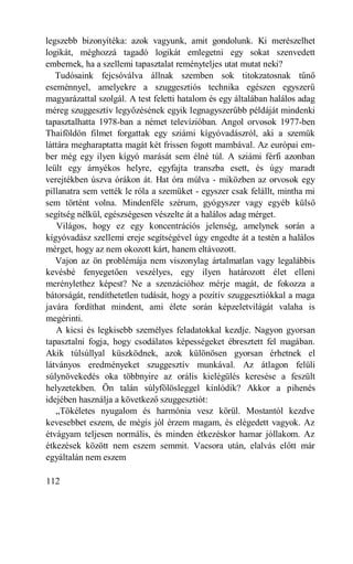 legszebb bizonyítéka: azok vagyunk, amit gondolunk. Ki merészelhet
logikát, méghozzá tagadó logikát emlegetni egy sokat szenvedett
embernek, ha a szellemi tapasztalat reményteljes utat mutat neki?
   Tudósaink fejcsóválva állnak szemben sok titokzatosnak tűnő
eseménnyel, amelyekre a szuggesztiós technika egészen egyszerű
magyarázattal szolgál. A test feletti hatalom és egy általában halálos adag
méreg szuggesztív legyőzésének egyik legnagyszerűbb példáját mindenki
tapasztalhatta 1978-ban a német televízióban. Angol orvosok 1977-ben
Thaiföldön filmet forgattak egy sziámi kígyóvadászról, aki a szemük
láttára megharaptatta magát két frissen fogott mambával. Az európai em-
ber még egy ilyen kígyó marását sem élné túl. A sziámi férfi azonban
leült egy árnyékos helyre, egyfajta transzba esett, és úgy maradt
verejtékben úszva órákon át. Hat óra múlva - miközben az orvosok egy
pillanatra sem vették le róla a szemüket - egyszer csak felállt, mintha mi
sem történt volna. Mindenféle szérum, gyógyszer vagy egyéb külső
segítség nélkül, egészségesen vészelte át a halálos adag mérget.
    Világos, hogy ez egy koncentrációs jelenség, amelynek során a
kígyóvadász szellemi ereje segítségével úgy engedte át a testén a halálos
mérget, hogy az nem okozott kárt, hanem eltávozott.
   Vajon az ön problémája nem viszonylag ártalmatlan vagy legalábbis
kevésbé fenyegetően veszélyes, egy ilyen határozott élet elleni
merénylethez képest? Ne a szenzációhoz mérje magát, de fokozza a
bátorságát, rendíthetetlen tudását, hogy a pozitív szuggesztiókkal a maga
javára fordíthat mindent, ami élete során képzeletvilágát valaha is
megérinti.
   A kicsi és legkisebb személyes feladatokkal kezdje. Nagyon gyorsan
tapasztalni fogja, hogy csodálatos képességeket ébresztett fel magában.
Akik túlsúllyal küszködnek, azok különösen gyorsan érhetnek el
látványos eredményeket szuggesztív munkával. Az átlagon felüli
súlynövekedés oka többnyire az orális kielégülés keresése a feszült
helyzetekben. Ön talán súlyfölösleggel kínlódik? Akkor a pihenés
idejében használja a következő szuggesztiót:
   „Tökéletes nyugalom és harmónia vesz körül. Mostantól kezdve
kevesebbet eszem, de mégis jól érzem magam, és elégedett vagyok. Az
étvágyam teljesen normális, és minden étkezéskor hamar jóllakom. Az
étkezések között nem eszem semmit. Vacsora után, elalvás előtt már
egyáltalán nem eszem

112
 