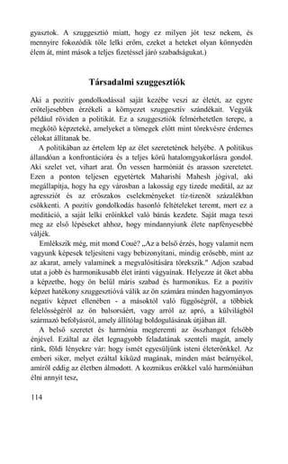 gyasztok. A szuggesztió miatt, hogy ez milyen jót tesz nekem, és
mennyire fokozódik tőle lelki erőm, ezeket a heteket olyan könnyedén
élem át, mint mások a teljes fizetéssel járó szabadságukat.)



                   Társadalmi szuggesztiók
Aki a pozitív gondolkodással saját kezébe veszi az életét, az egyre
erőteljesebben érzékeli a környezet szuggesztív szándékait. Vegyük
például röviden a politikát. Ez a szuggesztiók felmérhetetlen terepe, a
megkötő képzeteké, amelyeket a tömegek előtt mint törekvésre érdemes
célokat állítanak be.
   A politikában az értelem lép az élet szeretetének helyébe. A politikus
állandóan a konfrontációra és a teljes körű hatalomgyakorlásra gondol.
Aki szelet vet, vihart arat. Ön vessen harmóniát és arasson szeretetet.
Ezen a ponton teljesen egyetértek Maharishi Mahesh jógival, aki
megállapítja, hogy ha egy városban a lakosság egy tizede meditál, az az
agressziót és az erőszakos cselekményeket tíz-tizenöt százalékban
csökkenti. A pozitív gondolkodás hasonló feltételeket teremt, mert ez a
meditáció, a saját lelki erőinkkel való bánás kezdete. Saját maga teszi
meg az első lépéseket ahhoz, hogy mindannyiunk élete napfényesebbé
váljék.
   Emlékszik még, mit mond Coué? „Az a belső érzés, hogy valamit nem
vagyunk képesek teljesíteni vagy bebizonyítani, mindig erősebb, mint az
az akarat, amely valaminek a megvalósítására törekszik." Adjon szabad
utat a jobb és harmonikusabb élet iránti vágyainak. Helyezze át őket abba
a képzetbe, hogy ön belül máris szabad és harmonikus. Ez a pozitív
képzet hatékony szuggesztióvá válik az ön számára minden hagyományos
negatív képzet ellenében - a másoktól való függőségről, a többiek
felelősségéről az ön balsorsáért, vagy arról az apró, a külvilágból
származó befolyásról, amely állítólag boldogulásának útjában áll.
   A belső szeretet és harmónia megteremti az összhangot felsőbb
énjével. Ezáltal az élet legnagyobb feladatának szenteli magát, amely
ránk, földi lényekre vár: hogy ismét egyesüljünk isteni életerőnkkel. Az
emberi siker, melyet ezáltal kiküzd magának, minden mást beárnyékol,
amiről eddig az életben álmodott. A kozmikus erőkkel való harmóniában
élni annyit tesz,

114
 