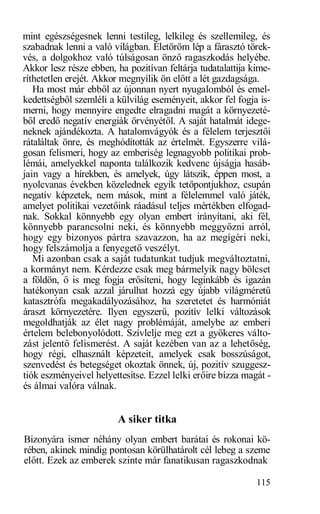 mint egészségesnek lenni testileg, lelkileg és szellemileg, és
szabadnak lenni a való világban. Életöröm lép a fárasztó törek-
vés, a dolgokhoz való túlságosan önző ragaszkodás helyébe.
Akkor lesz része ebben, ha pozitívan feltárja tudatalattija kime-
ríthetetlen erejét. Akkor megnyílik ön előtt a lét gazdagsága.
   Ha most már ebből az újonnan nyert nyugalomból és emel-
kedettségből szemléli a külvilág eseményeit, akkor fel fogja is-
merni, hogy mennyire engedte elragadni magát a környezeté-
ből eredő negatív energiák örvényétől. A saját hatalmát idege-
neknek ajándékozta. A hatalomvágyók és a félelem terjesztői
rátaláltak önre, és meghódították az értelmét. Egyszerre vilá-
gosan felismeri, hogy az emberiség legnagyobb politikai prob-
lémái, amelyekkel naponta találkozik kedvenc újságja hasáb-
jain vagy a hírekben, és amelyek, úgy látszik, éppen most, a
nyolcvanas években közelednek egyik tetőpontjukhoz, csupán
negatív képzetek, nem mások, mint a félelemmel való játék,
amelyet politikai vezetőink ráadásul teljes mértékben elfogad-
nak. Sokkal könnyebb egy olyan embert irányítani, aki fél,
könnyebb parancsolni neki, és könnyebb meggyőzni arról,
hogy egy bizonyos pártra szavazzon, ha az megígéri neki,
hogy felszámolja a fenyegető veszélyt.
   Mi azonban csak a saját tudatunkat tudjuk megváltoztatni,
a kormányt nem. Kérdezze csak meg bármelyik nagy bölcset
a földön, ő is meg fogja erősíteni, hogy leginkább és igazán
hatékonyan csak azzal járulhat hozzá egy újabb világméretű
katasztrófa megakadályozásához, ha szeretetet és harmóniát
áraszt környezetére. Ilyen egyszerű, pozitív lelki változások
megoldhatják az élet nagy problémáját, amelybe az emberi
értelem belebonyolódott. Szívlelje meg ezt a gyökeres válto-
zást jelentő felismerést. A saját kezében van az a lehetőség,
hogy régi, elhasznált képzeteit, amelyek csak bosszúságot,
szenvedést és betegséget okoztak önnek, új, pozitív szuggesz-
tiók eszményeivel helyettesítse. Ezzel lelki erőire bízza magát -
és álmai valóra válnak.


                        A siker titka
Bizonyára ismer néhány olyan embert barátai és rokonai kö-
rében, akinek mindig pontosan körülhatárolt cél lebeg a szeme
előtt. Ezek az emberek szinte már fanatikusan ragaszkodnak

                                                             115
 