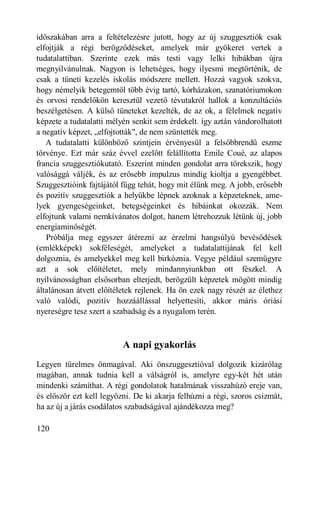 időszakában arra a feltételezésre jutott, hogy az új szuggesztiók csak
elfojtják a régi berögződéseket, amelyek már gyökeret vertek a
tudatalattiban. Szerinte ezek más testi vagy lelki hibákban újra
megnyilvánulnak. Nagyon is lehetséges, hogy ilyesmi megtörténik, de
csak a tüneti kezelés iskolás módszere mellett. Hozzá vagyok szokva,
hogy némelyik betegemtől több évig tartó, kórházakon, szanatóriumokon
és orvosi rendelőkön keresztül vezető tévutakról hallok a konzultációs
beszélgetésen. A külső tüneteket kezelték, de az ok, a félelmek negatív
képzete a tudatalatti mélyén senkit sem érdekelt. így aztán vándorolhatott
a negatív képzet, „elfojtották", de nem szüntették meg.
   A tudatalatti különböző szintjein érvényesül a felsőbbrendű eszme
törvénye. Ezt már száz évvel ezelőtt felállította Emile Coué, az alapos
francia szuggesztiókutató. Eszerint minden gondolat arra törekszik, hogy
valósággá váljék, és az erősebb impulzus mindig kioltja a gyengébbet.
Szuggesztióink fajtájától függ tehát, hogy mit élünk meg. A jobb, erősebb
és pozitív szuggesztiók a helyükbe lépnek azoknak a képzeteknek, ame-
lyek gyengeségeinket, betegségeinket és hibáinkat okozzák. Nem
elfojtunk valami nemkívánatos dolgot, hanem létrehozzuk létünk új, jobb
energiaminőségét.
   Próbálja meg egyszer átérezni az érzelmi hangsúlyú bevésődések
(emlékképek) sokféleségét, amelyeket a tudatalattijának fel kell
dolgoznia, és amelyekkel meg kell birkóznia. Vegye például szemügyre
azt a sok előítéletet, mely mindannyiunkban ott fészkel. A
nyilvánosságban elsősorban elterjedt, berögzült képzetek mögött mindig
általánosan átvett előítéletek rejlenek. Ha ön ezek nagy részét az élethez
való valódi, pozitív hozzáállással helyettesíti, akkor máris óriási
nyereségre tesz szert a szabadság és a nyugalom terén.



                          A napi gyakorlás
Legyen türelmes önmagával. Aki önszuggesztióval dolgozik kizárólag
magában, annak tudnia kell a válságról is, amelyre egy-két hét után
mindenki számíthat. A régi gondolatok hatalmának visszahúzó ereje van,
és először ezt kell legyőzni. De ki akarja felhúzni a régi, szoros csizmát,
ha az új a járás csodálatos szabadságával ajándékozza meg?

120
 