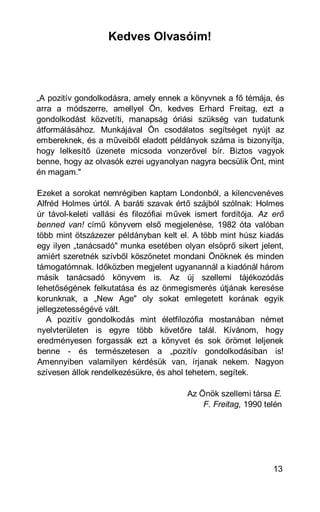 Kedves Olvasóim!




„A pozitív gondolkodásra, amely ennek a könyvnek a fő témája, és
arra a módszerre, amellyel Ön, kedves Erhard Freitag, ezt a
gondolkodást közvetíti, manapság óriási szükség van tudatunk
átformálásához. Munkájával Ön csodálatos segítséget nyújt az
embereknek, és a műveiből eladott példányok száma is bizonyítja,
hogy lelkesítő üzenete micsoda vonzerővel bír. Biztos vagyok
benne, hogy az olvasók ezrei ugyanolyan nagyra becsülik Önt, mint
én magam."

Ezeket a sorokat nemrégiben kaptam Londonból, a kilencvenéves
Alfréd Holmes úrtól. A baráti szavak értő szájból szólnak: Holmes
úr távol-keleti vallási és filozófiai művek ismert fordítója. Az erő
benned van! című könyvem első megjelenése, 1982 óta valóban
több mint ötszázezer példányban kelt el. A több mint húsz kiadás
egy ilyen „tanácsadó" munka esetében olyan elsöprő sikert jelent,
amiért szeretnék szívből köszönetet mondani Önöknek és minden
támogatómnak. Időközben megjelent ugyanannál a kiadónál három
másik tanácsadó könyvem is. Az új szellemi tájékozódás
lehetőségének felkutatása és az önmegismerés útjának keresése
korunknak, a „New Age" oly sokat emlegetett korának egyik
jellegzetességévé vált.
   A pozitív gondolkodás mint életfilozófia mostanában német
nyelvterületen is egyre több követőre talál. Kívánom, hogy
eredményesen forgassák ezt a könyvet és sok örömet leljenek
benne - és természetesen a „pozitív gondolkodásiban is!
Amennyiben valamilyen kérdésük van, írjanak nekem. Nagyon
szívesen állok rendelkezésükre, és ahol tehetem, segítek.

                                         Az Önök szellemi társa E.
                                             F. Freitag, 1990 telén




                                                                 13
 