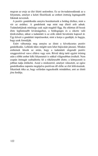 megvan az ereje az élet feletti uralomhoz. Ez az ön-tudatosodásnak az a
folyamata, amelyet a keleti filozófusok az emberi érettség legmagasabb
fokának neveznek.
   A pozitív gondolkodás annyira hozzátartozik a boldog élethez, mint a
vér az erekhez. A gondolatok nap mint nap éltető erőt adnak.
Tudatalattijának minősége csak saját magától függ. Ha oldottan áll hozzá
élete legfontosabb kívánságaihoz, a boldogságra és a sikerre való
törekvéséhez, akkor a tudatalatti is az erők oldott bevetésére kapcsol át.
Úgy követi a gondolati impulzusokat, mint a kutya a gazdáját, és hagyja,
hogy azok formálják.
   Ezért változtatja meg annyira az életet a következetes pozitív
gondolkodás. Lelkünk tükre mögött nem lehet bújócskát játszani. Minden
embernek látszik az orrán, hogy a tudatalatti elegendő pozitív
szuggesztióval van-e ellátva vagy sem. Rövid ideig tartó egyéni tréning
után a többi ember lelki folyamatait is sokkal világosabban érzékeli. Nem
csupán önmagát szabadította fel a tökéletesebb életre; a környezetét is
jobban tudja értékelni. Azzal a módszerrel, amelyet választott, az egész
gondolkodása naponta megújulva pozitívan áll elébe az élet kihívásainak.
Sikerének titka az, hogy szilárdan ragaszkodik mindahhoz, ami az életét
jóra fordítja.




122
 