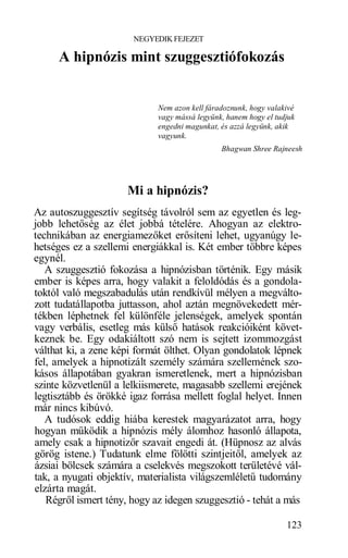 NEGYEDIK FEJEZET

     A hipnózis mint szuggesztiófokozás


                             Nem azon kell fáradoznunk, hogy valakivé
                             vagy mássá legyünk, hanem hogy el tudjuk
                             engedni magunkat, és azzá legyünk, akik
                             vagyunk.
                                               Bhagwan Shree Rajneesh




                     Mi a hipnózis?
Az autoszuggesztív segítség távolról sem az egyetlen és leg-
jobb lehetőség az élet jobbá tételére. Ahogyan az elektro-
technikában az energiamezőket erősíteni lehet, ugyanúgy le-
hetséges ez a szellemi energiákkal is. Két ember többre képes
egynél.
   A szuggesztió fokozása a hipnózisban történik. Egy másik
ember is képes arra, hogy valakit a feloldódás és a gondola-
toktól való megszabadulás után rendkívül mélyen a megválto-
zott tudatállapotba juttasson, ahol aztán megnövekedett mér-
tékben léphetnek fel különféle jelenségek, amelyek spontán
vagy verbális, esetleg más külső hatások reakcióiként követ-
keznek be. Egy odakiáltott szó nem is sejtett izommozgást
válthat ki, a zene képi formát ölthet. Olyan gondolatok lépnek
fel, amelyek a hipnotizált személy számára szellemének szo-
kásos állapotában gyakran ismeretlenek, mert a hipnózisban
szinte közvetlenül a lelkiismerete, magasabb szellemi erejének
legtisztább és örökké igaz forrása mellett foglal helyet. Innen
már nincs kibúvó.
   A tudósok eddig hiába kerestek magyarázatot arra, hogy
hogyan működik a hipnózis mély álomhoz hasonló állapota,
amely csak a hipnotizőr szavait engedi át. (Hüpnosz az alvás
görög istene.) Tudatunk elme fölötti szintjeitől, amelyek az
ázsiai bölcsek számára a cselekvés megszokott területévé vál-
tak, a nyugati objektív, materialista világszemléletű tudomány
elzárta magát.
   Régről ismert tény, hogy az idegen szuggesztió - tehát a más

                                                                  123
 