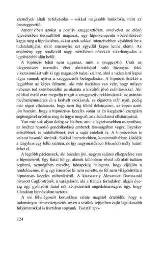 személyek általi befolyásolás - sokkal magasabb hatásfokú, mint az
önszuggesztió.
   Amennyiben azokat a pozitív szuggesztiókat, amelyeket az előző
fejezetekben összeállított magának, egy hipnoterapeuta közvetítésével
kapja meg a hipnózisban, akkor azok sokkal intenzívebben vésődnek be a
tudatalattijába, mint amennyire ezt egyedül képes lenne elérni. Az
eredmény egy rendkívül nagy mértékben növekvő sikerhányados a
legrövidebb időn belül.
   A hipnózis tehát nem ugyanaz, mint a szuggesztió. Csak az
idegrendszer normális éber aktivitásától való bizonyos fokú
visszavonulást vált ki egy magasabb tudati szintre, ahol a tudatalatti kapui
tágra vannak nyitva a szuggesztiók befogadására. A hipnózis értékét a
legjobban az képes felmérni, aki már tisztában van vele, hogy milyen
nehezen tud szembeszállni az akarata a kívülről jövő csábításokkal. Aki
például évről évre megadja magát a szuggesztív reklámoknak, az utánzás
mechanizmusának és a kedvelt szokásnak, és cigaretta után nyúl, pedig
már régen elhatározta, hogy nem fog többé dohányozni, az éppen azért
jön hozzám, hogy a hipnózisos kezelés során az én kiegészítő energiám
segítségével erősítse meg és tegye megváltoztathatatlanná elhatározását.
   Van már sok olyan dolog az életben, amit a legszívesebben csoportban,
az önéhez hasonló gondolkodású emberek társaságában végez. Ilyenkor
erősebbnek és védettebbnek érzi a saját érdekeit is. A hipnózisban is
valami hasonló történik. Sokkal intenzívebben, koncentráltabban kötődik
a tárgyhoz egy lelki szinten, és így nagymértékben fokozódó mély hatást
érhet el.
   A legtöbb páciensnek, aki hozzám jön, nagyon sajátos elképzelése van
a hipnózisról. Egy fiatal hölgy, akinek különösen rövid idő alatt tudtam
segíteni, nemrégiben mesélte, hónapokig halogatta, hogy eljöjjön a
rendelésemre, míg egy ismerőse ki nem nevette, és fel nem világosította a
hipnózisos kezelés mibenlétéről. A kisasszony Alexander Dumas-nál
olvasott Cagliostróról, a varázslóról, aki a francia forradalom idején éve-
kig egy gyönyörű fiatal nőt kényszerített engedelmességre, úgy, hogy
állandóan hipnózisban tartotta.
   A mi felvilágosult korunkban szinte magától értetődik, hogy a
tudományos ismeretterjesztés révén a testünk sejtjeiben zajló legtitkosabb
folyamatokkal is tisztában vagyunk. Tudatállapo-

124
 