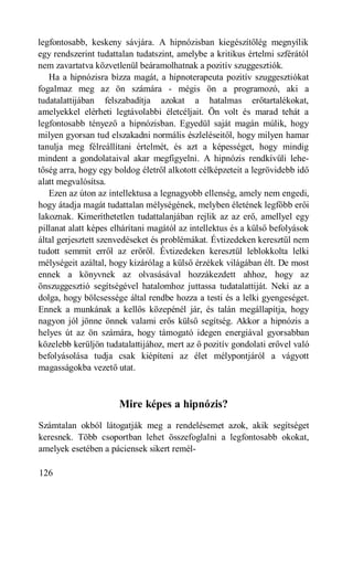 legfontosabb, keskeny sávjára. A hipnózisban kiegészítőlég megnyílik
egy rendszerint tudattalan tudatszint, amelybe a kritikus értelmi szférától
nem zavartatva közvetlenül beáramolhatnak a pozitív szuggesztiók.
   Ha a hipnózisra bízza magát, a hipnoterapeuta pozitív szuggesztiókat
fogalmaz meg az ön számára - mégis ön a programozó, aki a
tudatalattijában felszabadítja azokat a hatalmas erőtartalékokat,
amelyekkel elérheti legtávolabbi életcéljait. Ön volt és marad tehát a
legfontosabb tényező a hipnózisban. Egyedül saját magán múlik, hogy
milyen gyorsan tud elszakadni normális észleléseitől, hogy milyen hamar
tanulja meg félreállítani értelmét, és azt a képességet, hogy mindig
mindent a gondolataival akar megfigyelni. A hipnózis rendkívüli lehe-
tőség arra, hogy egy boldog életről alkotott célképzeteit a legrövidebb idő
alatt megvalósítsa.
   Ezen az úton az intellektusa a legnagyobb ellenség, amely nem engedi,
hogy átadja magát tudattalan mélységének, melyben életének legfőbb erői
lakoznak. Kimeríthetetlen tudattalanjában rejlik az az erő, amellyel egy
pillanat alatt képes elhárítani magától az intellektus és a külső befolyások
által gerjesztett szenvedéseket és problémákat. Évtizedeken keresztül nem
tudott semmit erről az erőről. Évtizedeken keresztül leblokkolta lelki
mélységeit azáltal, hogy kizárólag a külső érzékek világában élt. De most
ennek a könyvnek az olvasásával hozzákezdett ahhoz, hogy az
önszuggesztió segítségével hatalomhoz juttassa tudatalattiját. Neki az a
dolga, hogy bölcsessége által rendbe hozza a testi és a lelki gyengeséget.
Ennek a munkának a kellős közepénél jár, és talán megállapítja, hogy
nagyon jól jönne önnek valami erős külső segítség. Akkor a hipnózis a
helyes út az ön számára, hogy támogató idegen energiával gyorsabban
közelebb kerüljön tudatalattijához, mert az ő pozitív gondolati erővel való
befolyásolása tudja csak kiépíteni az élet mélypontjáról a vágyott
magasságokba vezető utat.



                      Mire képes a hipnózis?
Számtalan okból látogatják meg a rendelésemet azok, akik segítséget
keresnek. Több csoportban lehet összefoglalni a legfontosabb okokat,
amelyek esetében a páciensek sikert remél-

126
 