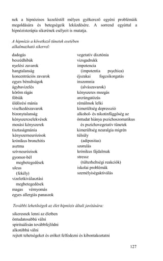 nek a hipnózisos kezeléstől mélyen gyökerező egyéni problémáik
megoldására és betegségeik leküzdésére. A sorrend egyúttal a
hipnózisterápia sikerének esélyeit is mutatja.

A hipnózis a következő tünetek esetében
alkalmazható sikerrel:
dadogás                                vegetatív disztónia
beszédhibák                            vizsgadrukk
nyelési zavarok                        impotencia
hangtalanság                              (impotentia      psychica)
koncentrációs zavarok                  éjszakai      fogcsikorgatás
egyes bénultságok                      inszomnia
ágybavizelés                             (alvászavarok)
köröm rágás                            kényszeres mozgás
fóbiák                                 arcrángatózás
üldözési mánia                         rémálmok lelki
viselkedészavarok                      kimerültség depresszió
bizonytalanság                         alkohol- és nikotinfüggőség az
kényszercselekvések                    öntudat hiánya pszichoszomatikus
mosási kényszerek                        és pszichovegetatív tünetek
tisztaságmánia                         kimerültség neuralgia migrén
kényszerneurózisok                     túlsúly
krónikus bronchitis                       (adipositas)
asztma                                 szorulás
szívneurózisok                         krónikus fájdalmak
gyomor-bél                             stressz
   megbetegedések                        (túlterheltségi reakciók)
ulcus                                  iskolai problémák
   (fekély)                            személyiségaktiválás
vizeletkiválasztási
   megbetegedések
magas vérnyomás
egyes allergiás panaszok

További lehetőségek az élet hipnózis általi javítására:
sikeresnek lenni az életben
öntudatosabbá válni
spirituálisán továbbfejlődni
alkotóbbá válni
rejtett tehetségeket és erőket felfedezni és kibontakoztatni

                                                                    127
 