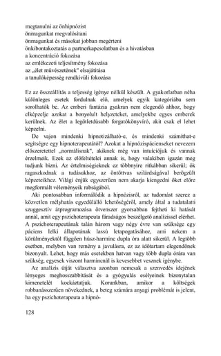 megtanulni az önhipnózist
önmagunkat megvalósítani
önmagunkat és másokat jobban megérteni
önkibontakoztatás a partnerkapcsolatban és a hivatásban
a koncentráció fokozása
az emlékezeti teljesítmény fokozása
az „élet művészetének" elsajátítása
a tanulóképesség rendkívüli fokozása

Ez az összeállítás a teljesség igénye nélkül készült. A gyakorlatban néha
különleges esetek fordulnak elő, amelyek egyik kategóriába sem
sorolhatók be. Az emberi fantázia gyakran nem elegendő ahhoz, hogy
elképzelje azokat a bonyolult helyzeteket, amelyekbe egyes emberek
kerülnek. Az élet a legötletdúsabb forgatókönyvíró, akit csak el lehet
képzelni.
   De vajon mindenki hipnotizálható-e, és mindenki számíthat-e
segítségre egy hipnoterapeutától? Azokat a hipnózispácienseket nevezem
előszeretettel „normálisnak", akiknek még van intuíciójuk és vannak
érzelmeik. Ezek az előfeltételei annak is, hogy valakiben igazán meg
tudjunk bízni. Az értelmiségieknek ez többnyire ritkábban sikerül; ők
ragaszkodnak a tudásukhoz, az öntöttvas szilárdságával berögzült
képzeteikhez. Világi énjük egyszerűen nem akarja kiengedni őket előre
megformált véleményeik rabságából.
   Aki pontosabban informálódik a hipnózisról, az tudomást szerez a
közvetlen mélyhatás egyedülálló lehetőségéről, amely által a tudatalatti
szuggesztív átprogramozása ötvenszer gyorsabban fejtheti ki hatását
annál, amit egy pszichoterapeuta fáradságos beszélgető analízissel elérhet.
A pszichoterapeutának talán három vagy négy évre van szüksége egy
páciens lelki állapotának lassú letapogatásához, ami nekem a
körülményektől függően húsz-harminc dupla óra alatt sikerül. A legtöbb
esetben, melyben van remény a javulásra, ez az időtartam elegendőnek
bizonyult. Lehet, hogy más esetekben hatvan vagy több dupla órára van
szükség, egyesek viszont harmincnál is kevesebbet vesznek igénybe.
   Az analízis útját választva azonban nemcsak a szenvedés idejének
lényeges meghosszabbítását és a gyógyulás esélyeinek bizonytalan
kimenetelét     kockáztatjuk.     Korunkban,     amikor    a     költségek
robbanásszerűen növekednek, a beteg számára anyagi problémát is jelent,
ha egy pszichoterapeuta a hipnó-

128
 