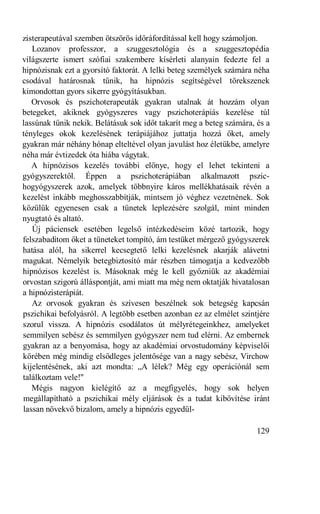 zisterapeutával szemben ötszörös időráfordítással kell hogy számoljon.
   Lozanov professzor, a szuggesztológia és a szuggesztopédia
világszerte ismert szófiai szakembere kísérleti alanyain fedezte fel a
hipnózisnak ezt a gyorsító faktorát. A lelki beteg személyek számára néha
csodával határosnak tűnik, ha hipnózis segítségével törekszenek
kimondottan gyors sikerre gyógyításukban.
   Orvosok és pszichoterapeuták gyakran utalnak át hozzám olyan
betegeket, akiknek gyógyszeres vagy pszichoterápiás kezelése túl
lassúnak tűnik nekik. Belátásuk sok időt takarít meg a beteg számára, és a
tényleges okok kezelésének terápiájához juttatja hozzá őket, amely
gyakran már néhány hónap elteltével olyan javulást hoz életükbe, amelyre
néha már évtizedek óta hiába vágytak.
   A hipnózisos kezelés további előnye, hogy el lehet tekinteni a
gyógyszerektől. Éppen a pszichoterápiában alkalmazott pszic-
hogyógyszerek azok, amelyek többnyire káros mellékhatásaik révén a
kezelést inkább meghosszabbítják, mintsem jó véghez vezetnének. Sok
közülük egyenesen csak a tünetek leplezésére szolgál, mint minden
nyugtató és altató.
   Új páciensek esetében legelső intézkedéseim közé tartozik, hogy
felszabadítom őket a tüneteket tompító, ám testüket mérgező gyógyszerek
hatása alól, ha sikerrel kecsegtető lelki kezelésnek akarják alávetni
magukat. Némelyik betegbiztosító már részben támogatja a kedvezőbb
hipnózisos kezelést is. Másoknak még le kell győzniük az akadémiai
orvostan szigorú álláspontját, ami miatt ma még nem oktatják hivatalosan
a hipnózisterápiát.
   Az orvosok gyakran és szívesen beszélnek sok betegség kapcsán
pszichikai befolyásról. A legtöbb esetben azonban ez az elmélet szintjére
szorul vissza. A hipnózis csodálatos út mélyrétegeinkhez, amelyeket
semmilyen sebész és semmilyen gyógyszer nem tud elérni. Az embernek
gyakran az a benyomása, hogy az akadémiai orvostudomány képviselői
körében még mindig elsődleges jelentősége van a nagy sebész, Virchow
kijelentésének, aki azt mondta: „A lélek? Még egy operációnál sem
találkoztam vele!"
   Mégis nagyon kielégítő az a megfigyelés, hogy sok helyen
megállapítható a pszichikai mély eljárások és a tudat kibővítése iránt
lassan növekvő bizalom, amely a hipnózis egyedül-

                                                                      129
 