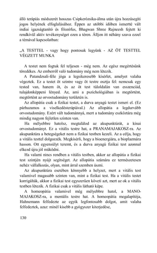 álló terápiás módszerét hosszas Csipkerózsika-álma után újra hozzásegíti
jogos helyének elfoglalásához. Éppen az utóbbi időben ismertté vált
indiai igazságtanító és filozófus, Bhagwan Shree Rajneesh fejtett ki
rendkívül aktív tevékenységet ezen a téren. Álljon itt néhány szava ezzel
a témával kapcsolatban:

„A TESTTEL - vagy hogy pontosak legyünk - AZ ÖT TESTTEL
VÉGZETT MUNKA

   A testet nem fogtuk fel teljesen - még nem. Az egész megértésünk
töredékes. Az emberről való tudomány még nem létezik.
   A Patandzsali-féle jóga a legsikeresebb kísérlet, amelyet valaha
végeztek. Ez a testet öt szintre vagy öt testre osztja fel: nemcsak egy
tested van, hanem öt, és az öt test túloldalán van esszenciád,
tulajdonképpeni lényed. Az, ami a pszichológiában is megtörtént,
megtörtént az orvostudomány területén is.
   Az allopátia csak a fizikai testet, a durva anyagú testet ismeri el. (Ez
párhuzamos a viselkedésterápiával.) Az allopátia a legdurvább
orvostudomány. Ezért vált tudománnyá, mert a tudomány eszköztára még
mindig nagyon fejletlen szinten van.
   Ha mélyebbre hatolsz, megtalálod az akupunktúrát, a kínai
orvostudományt. Ez a vitális testre hat, a PRANAMAJAKOSZ-ra. Az
akupunktúra a betegségeket nem a fizikai testben kezeli. Az a célja, hogy
a vitális testtel dolgozzék. Megkísérli, hogy a bioenergiára, a bioplazmára
hasson. Ott egyensúlyt teremt, és a durva anyagú fizikai test azonnal
elkezd újra jól működni.
   Ha valami nincs rendben a vitális testben, akkor az allopátia a fizikai
test szintjén nyújt segítséget. Az allopátia számára ez természetesen
nehéz vállalkozás, olyan, mint árral szemben úszni.
   Az akupunktúra esetében könnyebb a helyzet, mert a vitális test
valamivel magasabb szinten van, mint a fizikai test. Ha a vitális testet
korrigálták, akkor a fizikai test egyszerűen követi azt, mert az ok a vitális
testben létezik. A fizikai csak a vitális látható képe.
   A homeopátia valamivel még mélyebbre hatol, a MANO-
MAJAKOSZ-ra, a mentális testre hat. A homeopátia megalapítója,
Hahnemann felfedezte az egyik legfontosabb dolgot, amit valaha
felfedeztek, azaz: minél kisebb a gyógyszer kiterjedése,

130
 