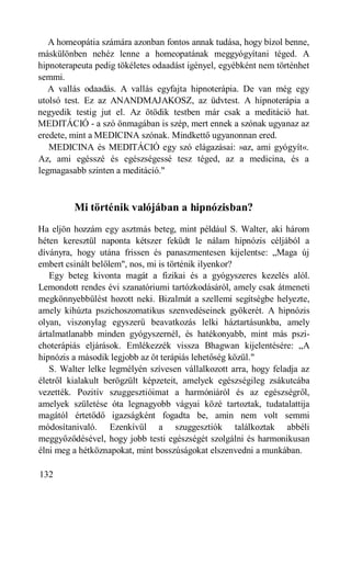 A homeopátia számára azonban fontos annak tudása, hogy bízol benne,
máskülönben nehéz lenne a homeopatának meggyógyítani téged. A
hipnoterapeuta pedig tökéletes odaadást igényel, egyébként nem történhet
semmi.
   A vallás odaadás. A vallás egyfajta hipnoterápia. De van még egy
utolsó test. Ez az ANANDMAJAKOSZ, az üdvtest. A hipnoterápia a
negyedik testig jut el. Az ötödik testben már csak a meditáció hat.
MEDITÁCIÓ - a szó önmagában is szép, mert ennek a szónak ugyanaz az
eredete, mint a MEDICINA szónak. Mindkettő ugyanonnan ered.
   MEDICINA és MEDITÁCIÓ egy szó elágazásai: »az, ami gyógyít«.
Az, ami egésszé és egészségessé tesz téged, az a medicina, és a
legmagasabb szinten a meditáció."



         Mi történik valójában a hipnózisban?
Ha eljön hozzám egy asztmás beteg, mint például S. Walter, aki három
héten keresztül naponta kétszer feküdt le nálam hipnózis céljából a
díványra, hogy utána frissen és panaszmentesen kijelentse: „Maga új
embert csinált belőlem", nos, mi is történik ilyenkor?
   Egy beteg kivonta magát a fizikai és a gyógyszeres kezelés alól.
Lemondott rendes évi szanatóriumi tartózkodásáról, amely csak átmeneti
megkönnyebbülést hozott neki. Bizalmát a szellemi segítségbe helyezte,
amely kihúzta pszichoszomatikus szenvedéseinek gyökerét. A hipnózis
olyan, viszonylag egyszerű beavatkozás lelki háztartásunkba, amely
ártalmatlanabb minden gyógyszernél, és hatékonyabb, mint más pszi-
choterápiás eljárások. Emlékezzék vissza Bhagwan kijelentésére: „A
hipnózis a második legjobb az öt terápiás lehetőség közül."
   S. Walter lelke legmélyén szívesen vállalkozott arra, hogy feladja az
életről kialakult berögzült képzeteit, amelyek egészségileg zsákutcába
vezették. Pozitív szuggesztióimat a harmóniáról és az egészségről,
amelyek születése óta legnagyobb vágyai közé tartoztak, tudatalattija
magától értetődő igazságként fogadta be, amin nem volt semmi
módosítanivaló. Ezenkívül a szuggesztiók találkoztak abbéli
meggyőződésével, hogy jobb testi egészségét szolgálni és harmonikusan
élni meg a hétköznapokat, mint bosszúságokat elszenvedni a munkában.

132
 