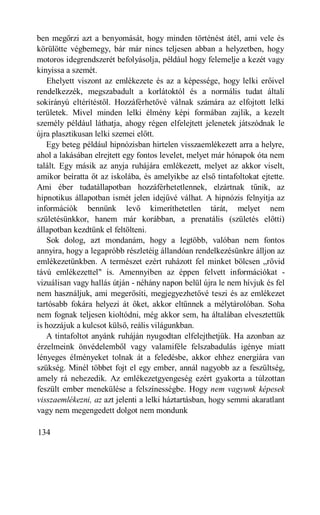 ben megőrzi azt a benyomását, hogy minden történést átél, ami vele és
körülötte végbemegy, bár már nincs teljesen abban a helyzetben, hogy
motoros idegrendszerét befolyásolja, például hogy felemelje a kezét vagy
kinyissa a szemét.
   Ehelyett viszont az emlékezete és az a képessége, hogy lelki erőivel
rendelkezzék, megszabadult a korlátoktól és a normális tudat általi
sokirányú eltérítéstől. Hozzáférhetővé válnak számára az elfojtott lelki
területek. Mivel minden lelki élmény képi formában zajlik, a kezelt
személy például láthatja, ahogy régen elfelejtett jelenetek játszódnak le
újra plasztikusan lelki szemei előtt.
   Egy beteg például hipnózisban hirtelen visszaemlékezett arra a helyre,
ahol a lakásában elrejtett egy fontos levelet, melyet már hónapok óta nem
talált. Egy másik az anyja ruhájára emlékezett, melyet az akkor viselt,
amikor beíratta őt az iskolába, és amelyikbe az első tintafoltokat ejtette.
Ami éber tudatállapotban hozzáférhetetlennek, elzártnak tűnik, az
hipnotikus állapotban ismét jelen idejűvé válhat. A hipnózis felnyitja az
információk bennünk levő kimeríthetetlen tárát, melyet nem
születésünkkor, hanem már korábban, a prenatális (születés előtti)
állapotban kezdtünk el feltölteni.
   Sok dolog, azt mondanám, hogy a legtöbb, valóban nem fontos
annyira, hogy a legapróbb részletéig állandóan rendelkezésünkre álljon az
emlékezetünkben. A természet ezért ruházott fel minket bölcsen „rövid
távú emlékezettel" is. Amennyiben az éppen felvett információkat -
vizuálisan vagy hallás útján - néhány napon belül újra le nem hívjuk és fel
nem használjuk, ami megerősíti, megjegyezhetővé teszi és az emlékezet
tartósabb fokára helyezi át őket, akkor eltűnnek a mélytárolóban. Soha
nem fognak teljesen kioltódni, még akkor sem, ha általában elvesztettük
is hozzájuk a kulcsot külső, reális világunkban.
   A tintafoltot anyánk ruháján nyugodtan elfelejthetjük. Ha azonban az
érzelmeink önvédelemből vagy valamiféle felszabadulás igénye miatt
lényeges élményeket tolnak át a feledésbe, akkor ehhez energiára van
szükség. Minél többet fojt el egy ember, annál nagyobb az a feszültség,
amely rá nehezedik. Az emlékezetgyengeség ezért gyakorta a túlzottan
feszült ember menekülése a felszínességbe. Hogy nem vagyunk képesek
visszaemlékezni, az azt jelenti a lelki háztartásban, hogy semmi akaratlant
vagy nem megengedett dolgot nem mondunk

134
 