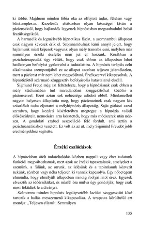 ki többé. Majdnem minden fóbia oka az elfojtott tudás, félelem vagy
bűnkomplexus. Kezelésük elsősorban olyan készséget kíván a
páciensektől, hogy hajlandók legyenek hipnózisban megszabadulni belső
feszültségeiktől.
   A harmadik és legmélyebb hipnotikus fázist, a szomnambul állapotot
csak nagyon kevesek érik el. Szomnambulnak lenni annyit jelent, hogy
hajlamunk miatt képesek vagyunk olyan mély transzba esni, melyben már
semmilyen érzéki észlelés nem jut el hozzánk. Korábban a
pszichoterapeuták úgy vélték, hogy csak ebben az állapotban lehet
hatékonyan befolyást gyakorolni a tudatalattira. A hipnózis terápiás célú
alkalmazása szempontjából ez az állapot azonban teljesen jelentéktelen,
mert a pácienst már nem lehet megszólítani. Érzékszervei kikapcsoltak. A
hipnotizőrtől származó szuggesztív befolyásolás hatástalanul elszáll.
   Sigmund Freud még azt feltételezte, hogy a hipnózisnak csak ebben a
mély stádiumában tud maradandóan szuggesztiókat közölni a
pácienseivel. Ezért aztán sok nehézsége adódott ebből. Mindamellett
nagyon helyesen állapította meg, hogy pácienseinek csak nagyon kis
százalékát tudta eljuttatni a mélyhipnózis állapotáig. Saját gátlásai azzal
szemben, hogy kezdeti kísérleteiben megtegye a hipnózis valódi
előkészületeit, nemsokára arra késztették, hogy más módszerek után néz-
zen. A gondolati szabad asszociáció felé fordult, ami aztán a
pszichoanalízishoz vezetett. Ez volt az az út, mely Sigmund Freudot jobb
eredményekhez segítette.


                         Érzéki csalódások
A hipnózisban átélt tudateltolódás közben nappali vagy éber tudatunk
funkciói megváltozhatnak, mert azok az érzéki tapasztalatok, amelyeket a
szemünk, a fülünk, az orrunk, az ízlésünk és a tapintásunk közvetít
nekünk, részben vagy néha teljesen ki vannak kapcsolva. Egy nőbetegem
elmondta, hogy elmélyült állapotban mindig ibolyaillatot érez. Egyesek
elvesztik az időérzéküket, és másfél óra múlva úgy gondolják, hogy csak
most feküdtek le a díványra.
   Számomra minden hipnózis legalapvetőbb lazítási szuggesztiói közé
tartozik a hallás messzemenő kikapcsolása. A terapeuta körülbelül ezt
mondja: „Teljesen ellazult. Semmilyen

                                                                       135
 