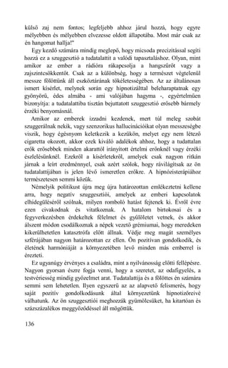 külső zaj nem fontos; legfeljebb ahhoz járul hozzá, hogy egyre
mélyebben és mélyebben elvezesse oldott állapotába. Most már csak az
én hangomat hallja!"
   Egy kezdő számára mindig meglepő, hogy micsoda precizitással segíti
hozzá ez a szuggesztió a tudatalattit a valódi tapasztaláshoz. Olyan, mint
amikor az ember a rádióra rákapcsolja a hangszűrőt vagy a
zajszintcsökkentőt. Csak az a különbség, hogy a természet végtelenül
messze fölöttünk áll eszköztárának tökéletességében. Az az általánosan
ismert kísérlet, melynek során egy hipnotizálttal beleharaptatnak egy
gyönyörű, édes almába - ami valójában hagyma -, egyértelműen
bizonyítja: a tudatalattiba tisztán bejuttatott szuggesztió erősebb bármely
érzéki benyomásnál.
   Amikor az emberek izzadni kezdenek, mert túl meleg szobát
szuggerálnak nekik, vagy szenzorikus hallucinációikat olyan messzeségbe
viszik, hogy égésnyom keletkezik a kezükön, melyet egy nem létező
cigaretta okozott, akkor ezek kiváló adalékok ahhoz, hogy a tudattalan
erők erősebbek minden akarattól irányított értelmi erőnknél vagy érzéki
észlelésünknél. Ezekről a kísérletekről, amelyek csak nagyon ritkán
járnak a leírt eredménnyel, csak azért szólok, hogy rávilágítsak az ön
tudatalattijában is jelen lévő ismeretlen erőkre. A hipnózisterápiához
természetesen semmi közük.
   Némelyik politikust újra meg újra határozottan emlékeztetni kellene
arra, hogy negatív szuggesztiói, amelyek az emberi kapcsolatok
elhidegüléséről szólnak, milyen romboló hatást fejtenek ki. Évről évre
ezen civakodnak és vitatkoznak. A hatalom birtokosai és a
fegyverkezésben érdekeltek félelmet és gyűlöletet vetnek, és akkor
álszent módon csodálkoznak a népek vezető grémiumai, hogy meredeken
kikerülhetetlen katasztrófa előtt állnak. Védje meg magát személyes
szférájában nagyon határozottan ez ellen. Ön pozitívan gondolkodik, és
életének harmóniáját a környezetében levő minden más emberrel is
érezteti.
   Ez ugyanúgy érvényes a családra, mint a nyilvánosság előtti fellépésre.
Nagyon gyorsan észre fogja venni, hogy a szeretet, az odafigyelés, a
testvériesség mindig győzelmet arat. Tudatalattija és a fölöttes én számára
semmi sem lehetetlen. Ilyen egyszerű az az alapvető felismerés, hogy
saját pozitív gondolkodásunk által környezetünk hipnotizőreivé
válhatunk. Az ön szuggesztiói meghozzák gyümölcsüket, ha kitartóan és
százszázalékos meggyőződéssel áll mögöttük.

136
 