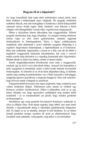 Hogyan éli át a hipnózist?
Az, hogy lemerülünk saját tudat alatti területeinkre, annyit jelent, mint
hátat fordítani a hétköznapok zajos világának. Ön nyugodt, elsötétített
szobában fekszik, ami már önmagában is korlátozza a külső környezetből
származó összes érzéki ingert. Halk, meditatív zene fokozza a belső
világára való ráhangolódást. Lassan teljes vegetatívuma megnyugszik.
   Ebben a helyzetben három fokozatban kap szuggesztiókat. Először
nyugtató utasításokat kap, hogy ellazuljon. Az autogén tréning módszere
szerint végzi az első lazító gyakorlatokat, amelyek tagjainak
elnehezülésére és felmelegedésére, illetve a légzés szabályozására
szolgálnak; néha eljuttatnak a szervi működés nyugalmi állapotáig is a
vegetatív idegrendszer központjának, a napfonadéknak az el lazításával.
Mint már említettük, hipnózisban a szeme és a füle sem áll őrt többé a
megfelelő szuggesztiók hatásának köszönhetően, bár ezek a szervek
szokás szerint még elalváskor is a végsőkig fenntartják aktív figyelmüket.
Minden fáradt és nehéz lesz önben, mintha el akarna aludni.
   Ennek megakadályozására következnek most azok a szuggesztiók,
amelyek egy új belső érzést aktiválnak önben. Azonnal érzi bensejében a
mély nyugalmat és harmóniát, amint a külső érzéki hatások elvesztették
fontosságukat. Az ébrenlét és az alvás közti állapotban lebeg, és különös
módon még mindig összeköttetésben van a fülén keresztül a külvilággal,
mégpedig egészen speciálisan, a terapeuta hangjával. Nem esik nehezére,
hogy kövesse ennek a hangnak az utasításait.
   Fejtegetéseimből bizonyára már régen megértette, hogy a hipnózis nem
valami érzéketlen állapot. Tökéletesen jelen marad, az érzékek egy
bizonyos szelektív korlátozásával. Ebben a pillanatban csak az az egy
fontos feladata van, hogy egyszerűen szabaduljon meg minden külső
észleléstől - és ez mindenekelőtt azt jelenti, hogy minden gondolati
tevékenységtől is.
   Intellektusa egy sereg gondolat bevonásával keményen védekezik ez
ellen az elfojtás ellen. Nem akarja engedni, hogy abból, ami most önnel
történik, a legcsekélyebb dolog is kikerüljön gondolatainak felügyelete
alól. És éppen ez az az akadály, amelyet le kell küzdenie. Ez az önben
áramló gondolati energia szemben áll azzal az elhatározásával, hogy
leszálljon saját tudattalan mélységeibe; még akkor is, ha értelmében

                                                                     137
 