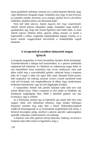 olyan gondolatok születnek, amelyek azt a szilárd akaratot tükrözik, hogy
végre tökéletesen elengedje magát. Gondoljon arra, hogy itt újra érvényes
az a paradox mondat, miszerint „az az energia, amelyet bevet a cél elérése
érdekében, akadályt jelent a cél elérésének útján".
   Nem kell tehát akarnia, hanem hagynia kell, hogy megtörténjék.
Akinek sikerül teljesen elengednie magát, elengednie maga mellett a
gondolatokat, úgy, hogy már semmi figyelmet nem fordít rájuk, és ezzel
sikerül teljesen feltárnia belső, egészen újfajta érzéseit, az került a
legközelebb a célhoz: megtalálja tudatalattijának kapuját, kinyitja, és a
hozzá áramló szuggesztiókat közvetlenül a tudatalattijába engedi
behatolni.



          A terapeutával szemben támasztott magas
                     igények
A terapeuta magatartása és belső hozzáállása ilyenkor döntő jelentőségű.
Testestül-lelkestül a dologra kell koncentrálnia, és a páciens problémáit
sajátjainak kell tekintenie. Ez feltételezi az emberiesség magas fokát, és
nem hasonlítható össze semmilyen más orvosi módszerrel, mert csak
akkor nyílik meg a szenvedésektől gyötört, zárkózott beteg a terapeuta
előtt, ha ő maga is latba veti egész lelki erejét. Kettejük között pozitív
lelki rezgésekre van szükség, amelyek viszont a kezelt személytől ismét
csak erőt kívánnak, ami megakadályozza őt abban, hogy nemkívánatos
területekre kalandozzék, vagy túl erős függőségbe tévedjen.
    A terapeutához forduló nők jelentős hányada tudat alatt nem csak
nyitott füleket keres. Talán a terapeuta az első ember az életükben, aki
korlátlanul meghallgatja őket; ebből a háttérből gyakran sok más
kívánság és vágy is születik.
    Az a felelősség, amelyet egy jó hipnotizőr egy másik lelki lény iránt
magára vállal, erős önbizalmat feltételez, hogy minden lehetséges
helyzettel szemben meg tudja állni a helyét. Kifejezőkészségének
rendkívül biztonságosnak és az érzelmeknek megfelelőnek kell lennie, a
beleérző készséghez pedig, amellyel a páciens speciális sajátosságaihoz
igazodik, mélységes emberismeretre van szüksége.
    A hipnózis nem előre gyártott szöveg lejátszása. Szükség van hozzá a
 terapeuta teljes lelki erejére és figyelmére, hogy a

138
 